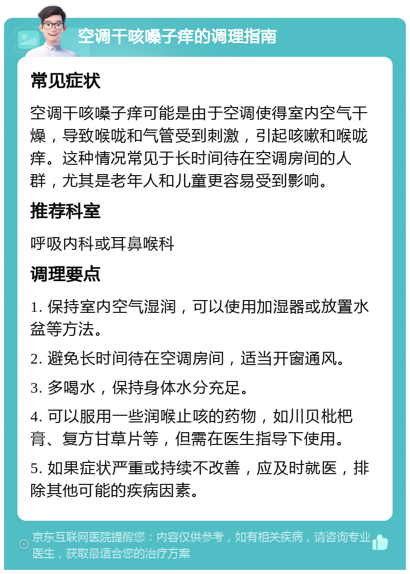 空调干咳嗓子痒的调理指南 常见症状 空调干咳嗓子痒可能是由于空调使得室内空气干燥，导致喉咙和气管受到刺激，引起咳嗽和喉咙痒。这种情况常见于长时间待在空调房间的人群，尤其是老年人和儿童更容易受到影响。 推荐科室 呼吸内科或耳鼻喉科 调理要点 1. 保持室内空气湿润，可以使用加湿器或放置水盆等方法。 2. 避免长时间待在空调房间，适当开窗通风。 3. 多喝水，保持身体水分充足。 4. 可以服用一些润喉止咳的药物，如川贝枇杷膏、复方甘草片等，但需在医生指导下使用。 5. 如果症状严重或持续不改善，应及时就医，排除其他可能的疾病因素。