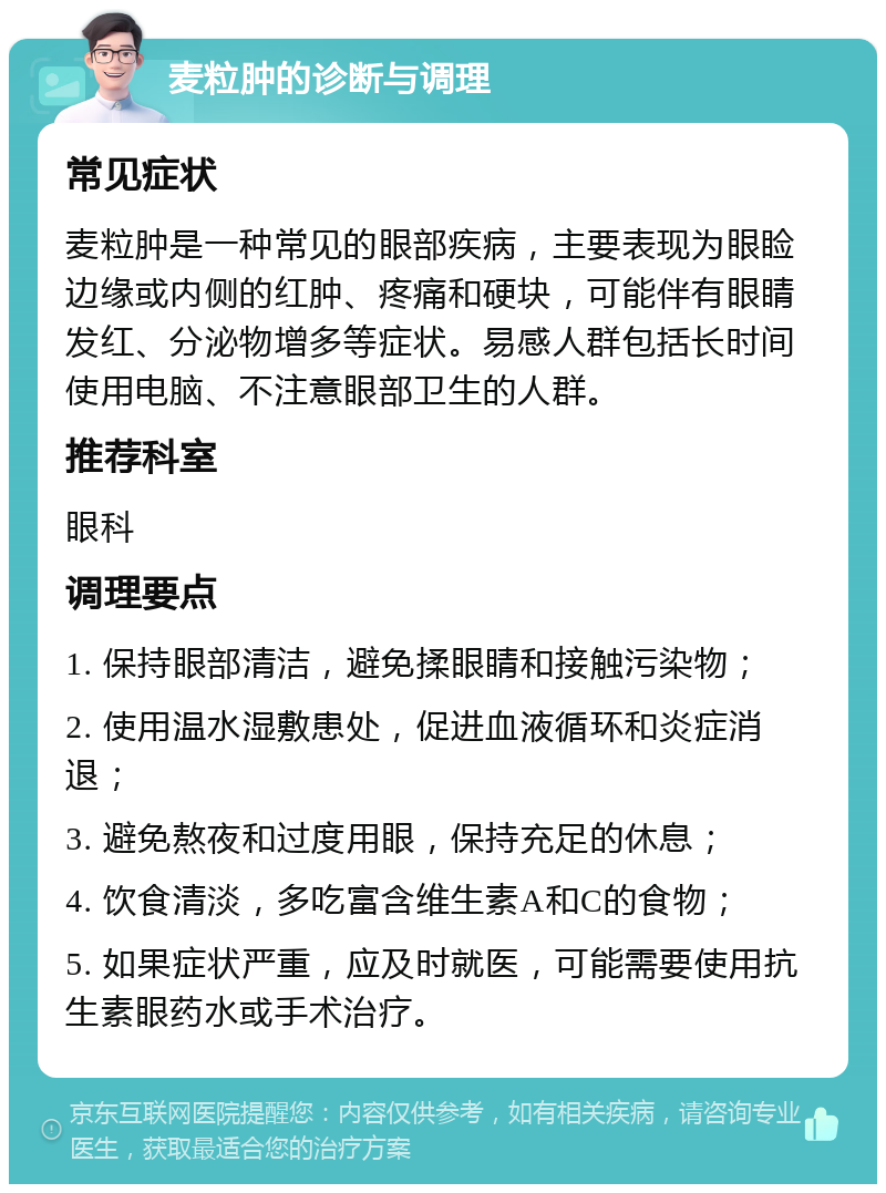 麦粒肿的诊断与调理 常见症状 麦粒肿是一种常见的眼部疾病，主要表现为眼睑边缘或内侧的红肿、疼痛和硬块，可能伴有眼睛发红、分泌物增多等症状。易感人群包括长时间使用电脑、不注意眼部卫生的人群。 推荐科室 眼科 调理要点 1. 保持眼部清洁，避免揉眼睛和接触污染物； 2. 使用温水湿敷患处，促进血液循环和炎症消退； 3. 避免熬夜和过度用眼，保持充足的休息； 4. 饮食清淡，多吃富含维生素A和C的食物； 5. 如果症状严重，应及时就医，可能需要使用抗生素眼药水或手术治疗。