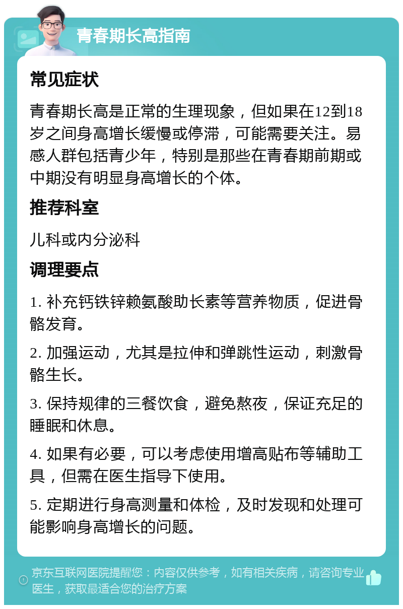 青春期长高指南 常见症状 青春期长高是正常的生理现象，但如果在12到18岁之间身高增长缓慢或停滞，可能需要关注。易感人群包括青少年，特别是那些在青春期前期或中期没有明显身高增长的个体。 推荐科室 儿科或内分泌科 调理要点 1. 补充钙铁锌赖氨酸助长素等营养物质，促进骨骼发育。 2. 加强运动，尤其是拉伸和弹跳性运动，刺激骨骼生长。 3. 保持规律的三餐饮食，避免熬夜，保证充足的睡眠和休息。 4. 如果有必要，可以考虑使用增高贴布等辅助工具，但需在医生指导下使用。 5. 定期进行身高测量和体检，及时发现和处理可能影响身高增长的问题。