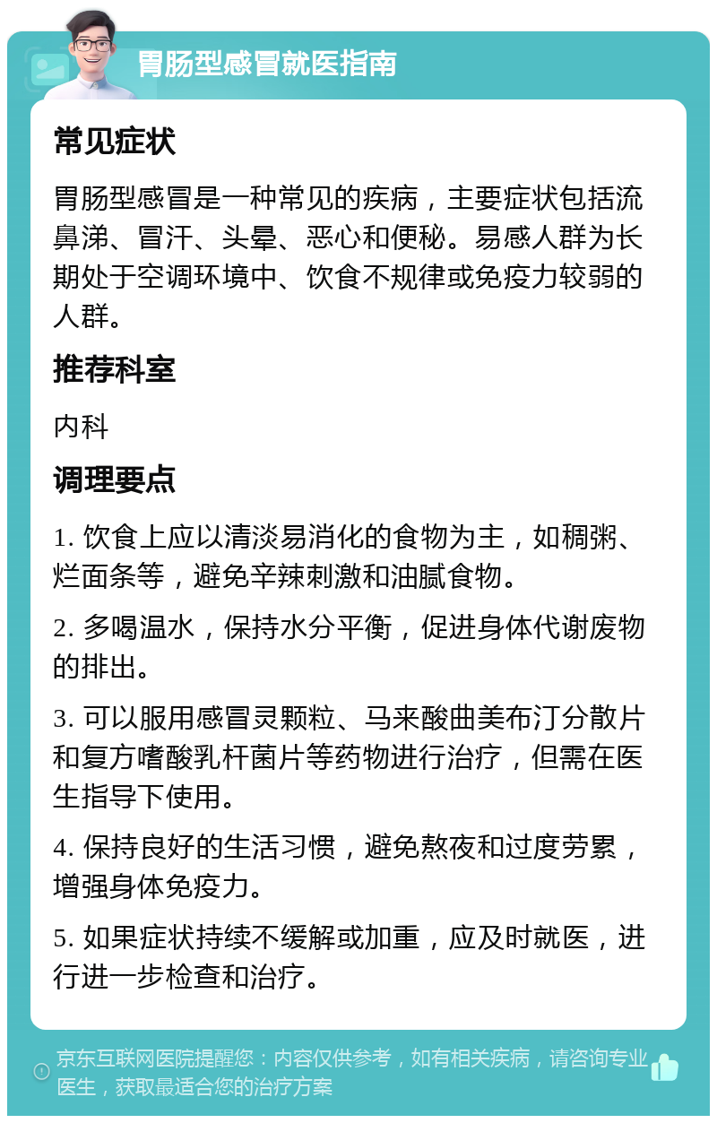 胃肠型感冒就医指南 常见症状 胃肠型感冒是一种常见的疾病，主要症状包括流鼻涕、冒汗、头晕、恶心和便秘。易感人群为长期处于空调环境中、饮食不规律或免疫力较弱的人群。 推荐科室 内科 调理要点 1. 饮食上应以清淡易消化的食物为主，如稠粥、烂面条等，避免辛辣刺激和油腻食物。 2. 多喝温水，保持水分平衡，促进身体代谢废物的排出。 3. 可以服用感冒灵颗粒、马来酸曲美布汀分散片和复方嗜酸乳杆菌片等药物进行治疗，但需在医生指导下使用。 4. 保持良好的生活习惯，避免熬夜和过度劳累，增强身体免疫力。 5. 如果症状持续不缓解或加重，应及时就医，进行进一步检查和治疗。