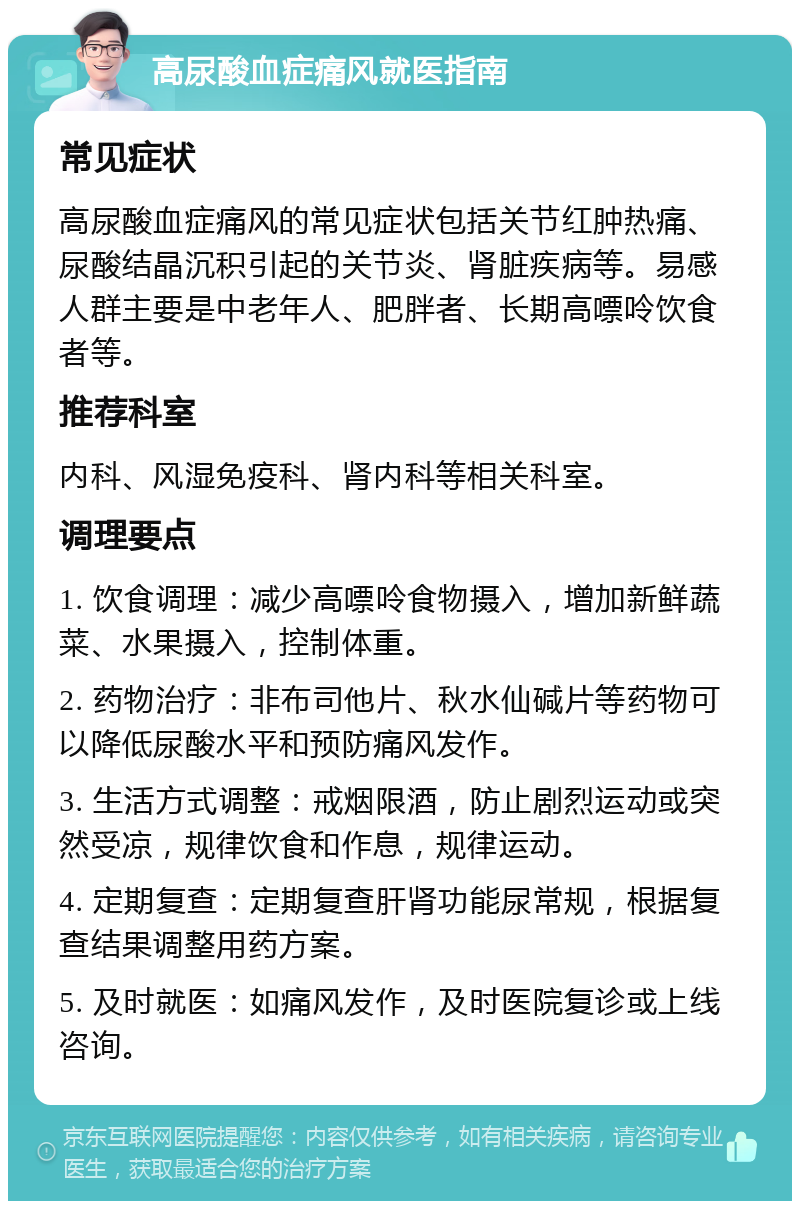 高尿酸血症痛风就医指南 常见症状 高尿酸血症痛风的常见症状包括关节红肿热痛、尿酸结晶沉积引起的关节炎、肾脏疾病等。易感人群主要是中老年人、肥胖者、长期高嘌呤饮食者等。 推荐科室 内科、风湿免疫科、肾内科等相关科室。 调理要点 1. 饮食调理：减少高嘌呤食物摄入，增加新鲜蔬菜、水果摄入，控制体重。 2. 药物治疗：非布司他片、秋水仙碱片等药物可以降低尿酸水平和预防痛风发作。 3. 生活方式调整：戒烟限酒，防止剧烈运动或突然受凉，规律饮食和作息，规律运动。 4. 定期复查：定期复查肝肾功能尿常规，根据复查结果调整用药方案。 5. 及时就医：如痛风发作，及时医院复诊或上线咨询。