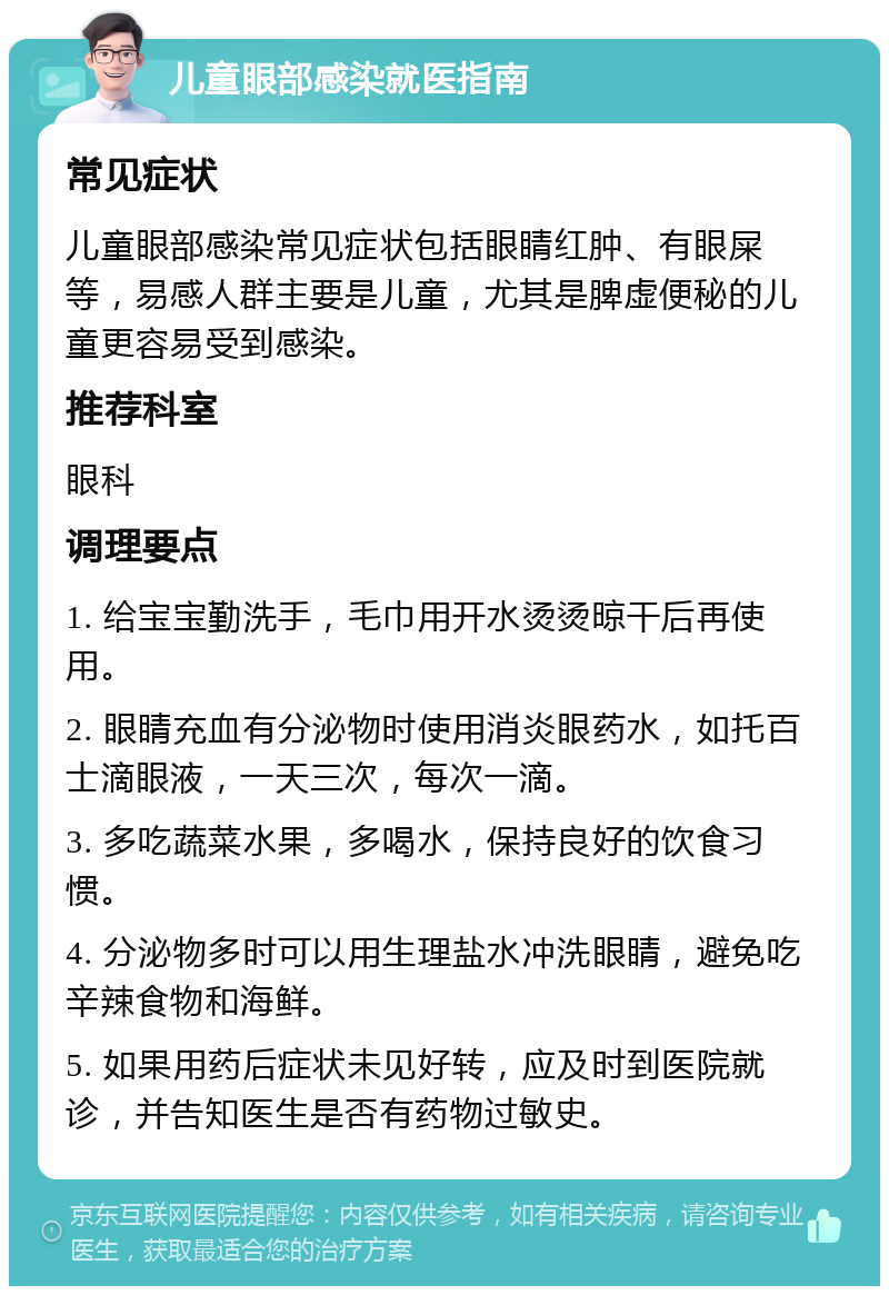 儿童眼部感染就医指南 常见症状 儿童眼部感染常见症状包括眼睛红肿、有眼屎等，易感人群主要是儿童，尤其是脾虚便秘的儿童更容易受到感染。 推荐科室 眼科 调理要点 1. 给宝宝勤洗手，毛巾用开水烫烫晾干后再使用。 2. 眼睛充血有分泌物时使用消炎眼药水，如托百士滴眼液，一天三次，每次一滴。 3. 多吃蔬菜水果，多喝水，保持良好的饮食习惯。 4. 分泌物多时可以用生理盐水冲洗眼睛，避免吃辛辣食物和海鲜。 5. 如果用药后症状未见好转，应及时到医院就诊，并告知医生是否有药物过敏史。