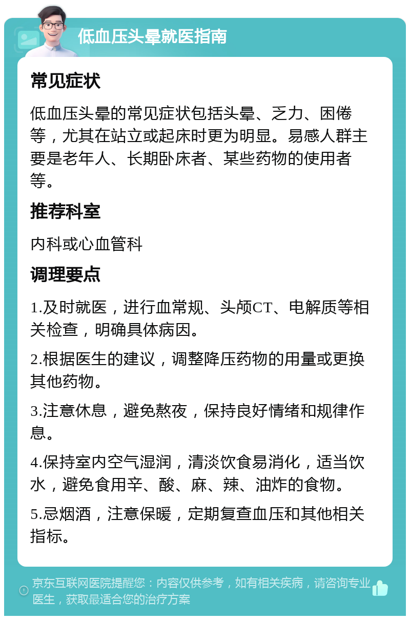 低血压头晕就医指南 常见症状 低血压头晕的常见症状包括头晕、乏力、困倦等，尤其在站立或起床时更为明显。易感人群主要是老年人、长期卧床者、某些药物的使用者等。 推荐科室 内科或心血管科 调理要点 1.及时就医，进行血常规、头颅CT、电解质等相关检查，明确具体病因。 2.根据医生的建议，调整降压药物的用量或更换其他药物。 3.注意休息，避免熬夜，保持良好情绪和规律作息。 4.保持室内空气湿润，清淡饮食易消化，适当饮水，避免食用辛、酸、麻、辣、油炸的食物。 5.忌烟酒，注意保暖，定期复查血压和其他相关指标。