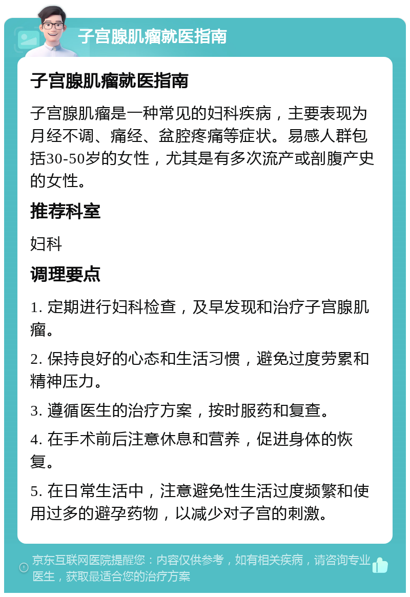 子宫腺肌瘤就医指南 子宫腺肌瘤就医指南 子宫腺肌瘤是一种常见的妇科疾病，主要表现为月经不调、痛经、盆腔疼痛等症状。易感人群包括30-50岁的女性，尤其是有多次流产或剖腹产史的女性。 推荐科室 妇科 调理要点 1. 定期进行妇科检查，及早发现和治疗子宫腺肌瘤。 2. 保持良好的心态和生活习惯，避免过度劳累和精神压力。 3. 遵循医生的治疗方案，按时服药和复查。 4. 在手术前后注意休息和营养，促进身体的恢复。 5. 在日常生活中，注意避免性生活过度频繁和使用过多的避孕药物，以减少对子宫的刺激。