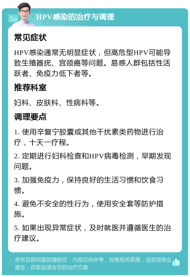 HPV感染的治疗与调理 常见症状 HPV感染通常无明显症状，但高危型HPV可能导致生殖器疣、宫颈癌等问题。易感人群包括性活跃者、免疫力低下者等。 推荐科室 妇科、皮肤科、性病科等。 调理要点 1. 使用辛复宁胶囊或其他干扰素类药物进行治疗，十天一疗程。 2. 定期进行妇科检查和HPV病毒检测，早期发现问题。 3. 加强免疫力，保持良好的生活习惯和饮食习惯。 4. 避免不安全的性行为，使用安全套等防护措施。 5. 如果出现异常症状，及时就医并遵循医生的治疗建议。