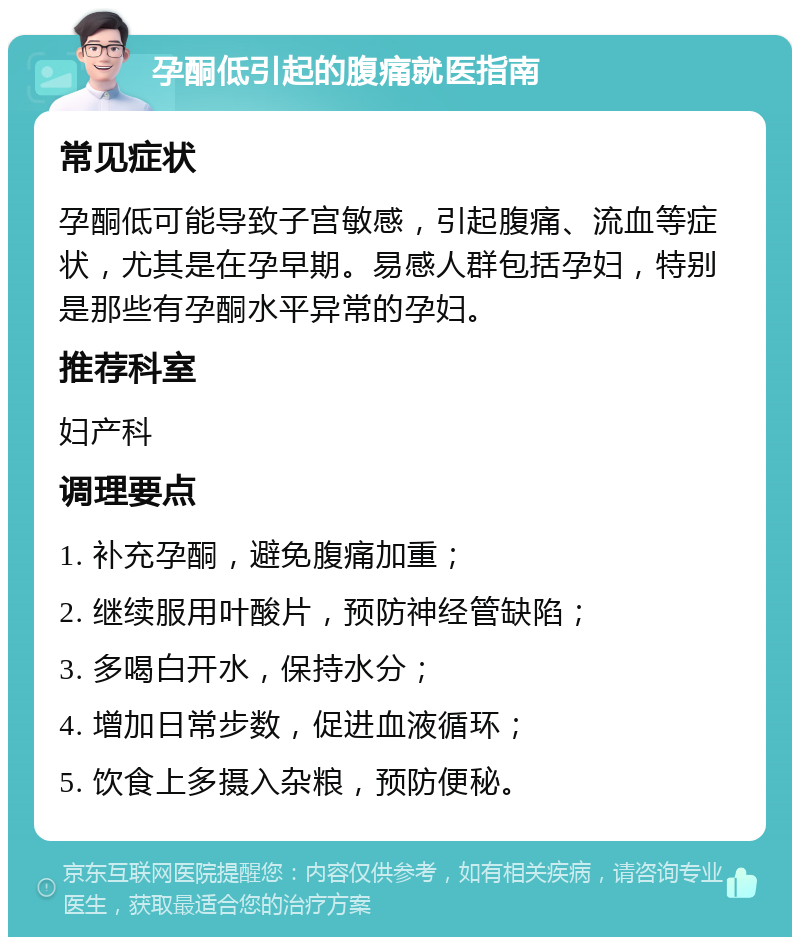 孕酮低引起的腹痛就医指南 常见症状 孕酮低可能导致子宫敏感，引起腹痛、流血等症状，尤其是在孕早期。易感人群包括孕妇，特别是那些有孕酮水平异常的孕妇。 推荐科室 妇产科 调理要点 1. 补充孕酮，避免腹痛加重； 2. 继续服用叶酸片，预防神经管缺陷； 3. 多喝白开水，保持水分； 4. 增加日常步数，促进血液循环； 5. 饮食上多摄入杂粮，预防便秘。