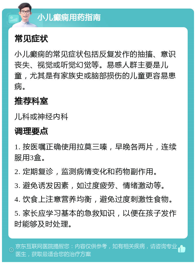 小儿癫痫用药指南 常见症状 小儿癫痫的常见症状包括反复发作的抽搐、意识丧失、视觉或听觉幻觉等。易感人群主要是儿童，尤其是有家族史或脑部损伤的儿童更容易患病。 推荐科室 儿科或神经内科 调理要点 1. 按医嘱正确使用拉莫三嗪，早晚各两片，连续服用3盒。 2. 定期复诊，监测病情变化和药物副作用。 3. 避免诱发因素，如过度疲劳、情绪激动等。 4. 饮食上注意营养均衡，避免过度刺激性食物。 5. 家长应学习基本的急救知识，以便在孩子发作时能够及时处理。