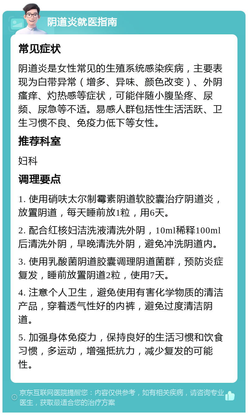 阴道炎就医指南 常见症状 阴道炎是女性常见的生殖系统感染疾病，主要表现为白带异常（增多、异味、颜色改变）、外阴瘙痒、灼热感等症状，可能伴随小腹坠疼、尿频、尿急等不适。易感人群包括性生活活跃、卫生习惯不良、免疫力低下等女性。 推荐科室 妇科 调理要点 1. 使用硝呋太尔制霉素阴道软胶囊治疗阴道炎，放置阴道，每天睡前放1粒，用6天。 2. 配合红核妇洁洗液清洗外阴，10ml稀释100ml后清洗外阴，早晚清洗外阴，避免冲洗阴道内。 3. 使用乳酸菌阴道胶囊调理阴道菌群，预防炎症复发，睡前放置阴道2粒，使用7天。 4. 注意个人卫生，避免使用有害化学物质的清洁产品，穿着透气性好的内裤，避免过度清洁阴道。 5. 加强身体免疫力，保持良好的生活习惯和饮食习惯，多运动，增强抵抗力，减少复发的可能性。