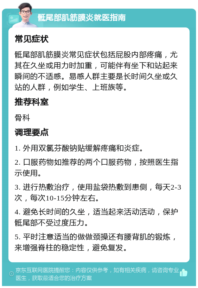 骶尾部肌筋膜炎就医指南 常见症状 骶尾部肌筋膜炎常见症状包括屁股内部疼痛，尤其在久坐或用力时加重，可能伴有坐下和站起来瞬间的不适感。易感人群主要是长时间久坐或久站的人群，例如学生、上班族等。 推荐科室 骨科 调理要点 1. 外用双氯芬酸钠贴缓解疼痛和炎症。 2. 口服药物如推荐的两个口服药物，按照医生指示使用。 3. 进行热敷治疗，使用盐袋热敷到患侧，每天2-3次，每次10-15分钟左右。 4. 避免长时间的久坐，适当起来活动活动，保护骶尾部不受过度压力。 5. 平时注意适当的做做颈操还有腰背肌的锻炼，来增强脊柱的稳定性，避免复发。