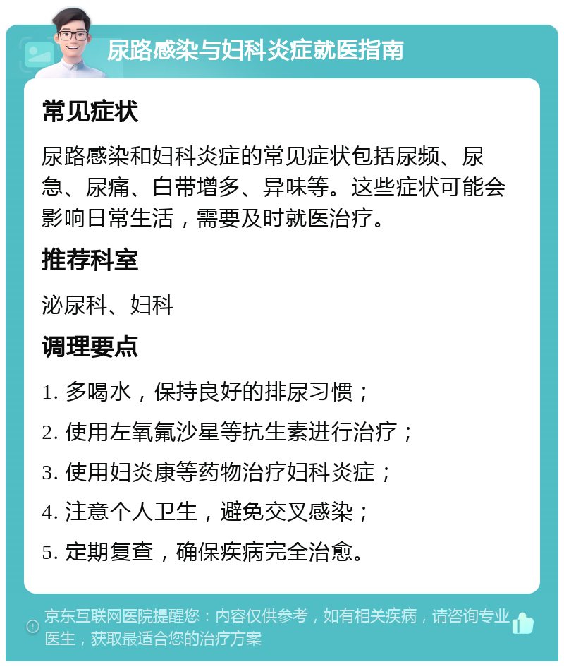 尿路感染与妇科炎症就医指南 常见症状 尿路感染和妇科炎症的常见症状包括尿频、尿急、尿痛、白带增多、异味等。这些症状可能会影响日常生活，需要及时就医治疗。 推荐科室 泌尿科、妇科 调理要点 1. 多喝水，保持良好的排尿习惯； 2. 使用左氧氟沙星等抗生素进行治疗； 3. 使用妇炎康等药物治疗妇科炎症； 4. 注意个人卫生，避免交叉感染； 5. 定期复查，确保疾病完全治愈。