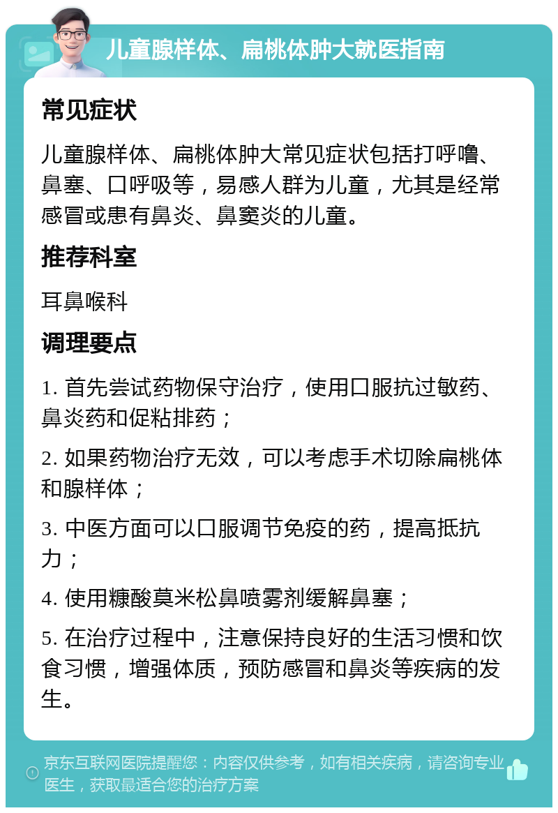 儿童腺样体、扁桃体肿大就医指南 常见症状 儿童腺样体、扁桃体肿大常见症状包括打呼噜、鼻塞、口呼吸等，易感人群为儿童，尤其是经常感冒或患有鼻炎、鼻窦炎的儿童。 推荐科室 耳鼻喉科 调理要点 1. 首先尝试药物保守治疗，使用口服抗过敏药、鼻炎药和促粘排药； 2. 如果药物治疗无效，可以考虑手术切除扁桃体和腺样体； 3. 中医方面可以口服调节免疫的药，提高抵抗力； 4. 使用糠酸莫米松鼻喷雾剂缓解鼻塞； 5. 在治疗过程中，注意保持良好的生活习惯和饮食习惯，增强体质，预防感冒和鼻炎等疾病的发生。