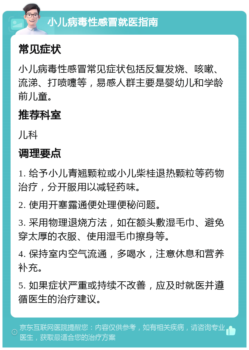 小儿病毒性感冒就医指南 常见症状 小儿病毒性感冒常见症状包括反复发烧、咳嗽、流涕、打喷嚏等，易感人群主要是婴幼儿和学龄前儿童。 推荐科室 儿科 调理要点 1. 给予小儿青翘颗粒或小儿柴桂退热颗粒等药物治疗，分开服用以减轻药味。 2. 使用开塞露通便处理便秘问题。 3. 采用物理退烧方法，如在额头敷湿毛巾、避免穿太厚的衣服、使用湿毛巾擦身等。 4. 保持室内空气流通，多喝水，注意休息和营养补充。 5. 如果症状严重或持续不改善，应及时就医并遵循医生的治疗建议。