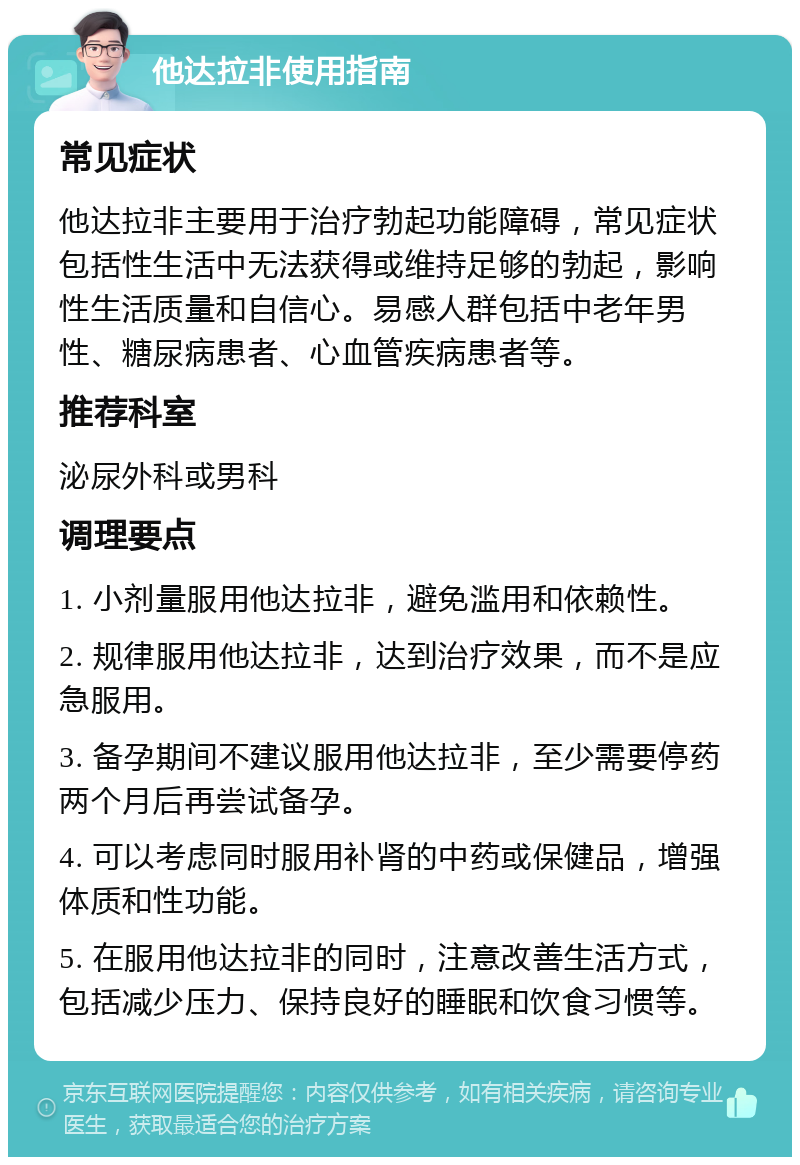 他达拉非使用指南 常见症状 他达拉非主要用于治疗勃起功能障碍，常见症状包括性生活中无法获得或维持足够的勃起，影响性生活质量和自信心。易感人群包括中老年男性、糖尿病患者、心血管疾病患者等。 推荐科室 泌尿外科或男科 调理要点 1. 小剂量服用他达拉非，避免滥用和依赖性。 2. 规律服用他达拉非，达到治疗效果，而不是应急服用。 3. 备孕期间不建议服用他达拉非，至少需要停药两个月后再尝试备孕。 4. 可以考虑同时服用补肾的中药或保健品，增强体质和性功能。 5. 在服用他达拉非的同时，注意改善生活方式，包括减少压力、保持良好的睡眠和饮食习惯等。