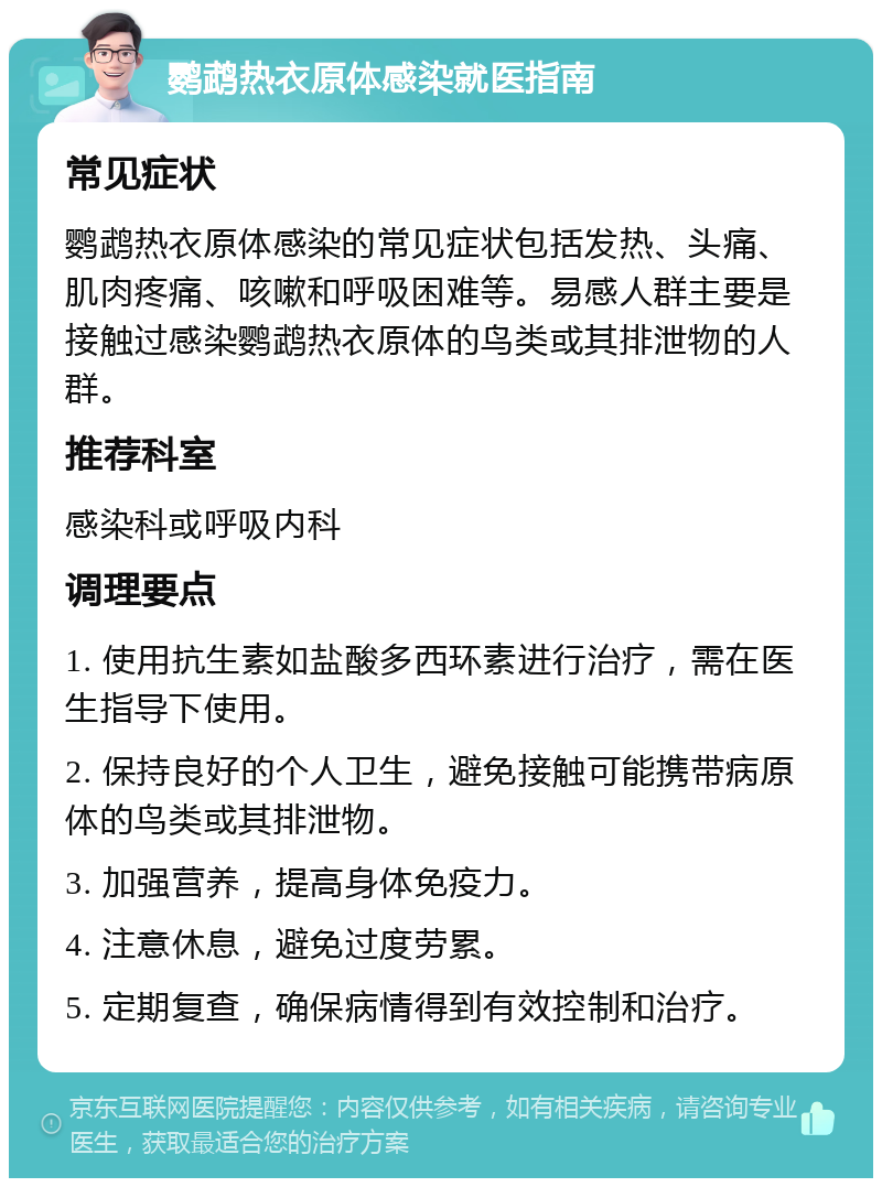 鹦鹉热衣原体感染就医指南 常见症状 鹦鹉热衣原体感染的常见症状包括发热、头痛、肌肉疼痛、咳嗽和呼吸困难等。易感人群主要是接触过感染鹦鹉热衣原体的鸟类或其排泄物的人群。 推荐科室 感染科或呼吸内科 调理要点 1. 使用抗生素如盐酸多西环素进行治疗，需在医生指导下使用。 2. 保持良好的个人卫生，避免接触可能携带病原体的鸟类或其排泄物。 3. 加强营养，提高身体免疫力。 4. 注意休息，避免过度劳累。 5. 定期复查，确保病情得到有效控制和治疗。