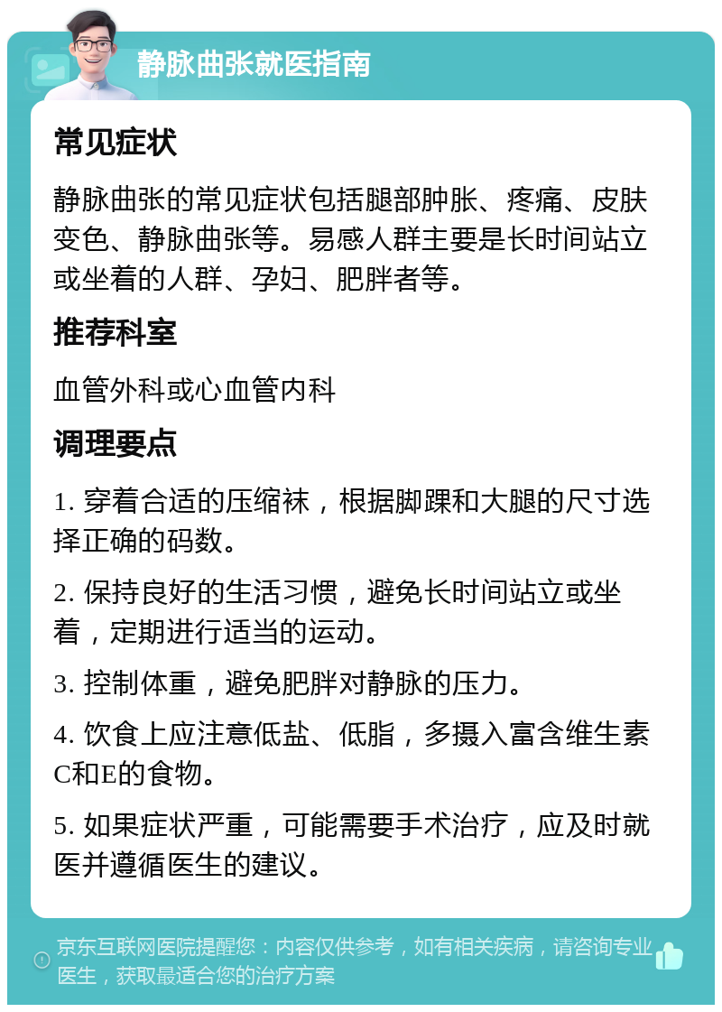 静脉曲张就医指南 常见症状 静脉曲张的常见症状包括腿部肿胀、疼痛、皮肤变色、静脉曲张等。易感人群主要是长时间站立或坐着的人群、孕妇、肥胖者等。 推荐科室 血管外科或心血管内科 调理要点 1. 穿着合适的压缩袜，根据脚踝和大腿的尺寸选择正确的码数。 2. 保持良好的生活习惯，避免长时间站立或坐着，定期进行适当的运动。 3. 控制体重，避免肥胖对静脉的压力。 4. 饮食上应注意低盐、低脂，多摄入富含维生素C和E的食物。 5. 如果症状严重，可能需要手术治疗，应及时就医并遵循医生的建议。