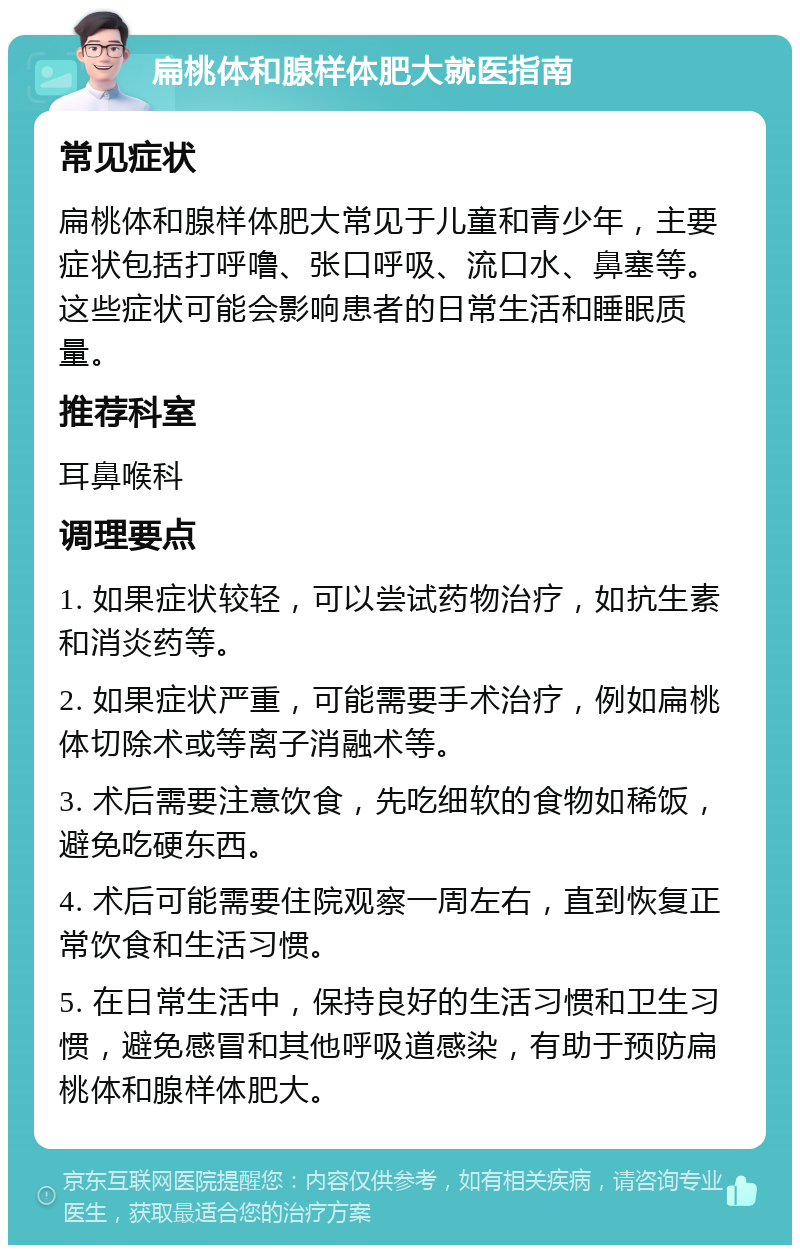 扁桃体和腺样体肥大就医指南 常见症状 扁桃体和腺样体肥大常见于儿童和青少年，主要症状包括打呼噜、张口呼吸、流口水、鼻塞等。这些症状可能会影响患者的日常生活和睡眠质量。 推荐科室 耳鼻喉科 调理要点 1. 如果症状较轻，可以尝试药物治疗，如抗生素和消炎药等。 2. 如果症状严重，可能需要手术治疗，例如扁桃体切除术或等离子消融术等。 3. 术后需要注意饮食，先吃细软的食物如稀饭，避免吃硬东西。 4. 术后可能需要住院观察一周左右，直到恢复正常饮食和生活习惯。 5. 在日常生活中，保持良好的生活习惯和卫生习惯，避免感冒和其他呼吸道感染，有助于预防扁桃体和腺样体肥大。