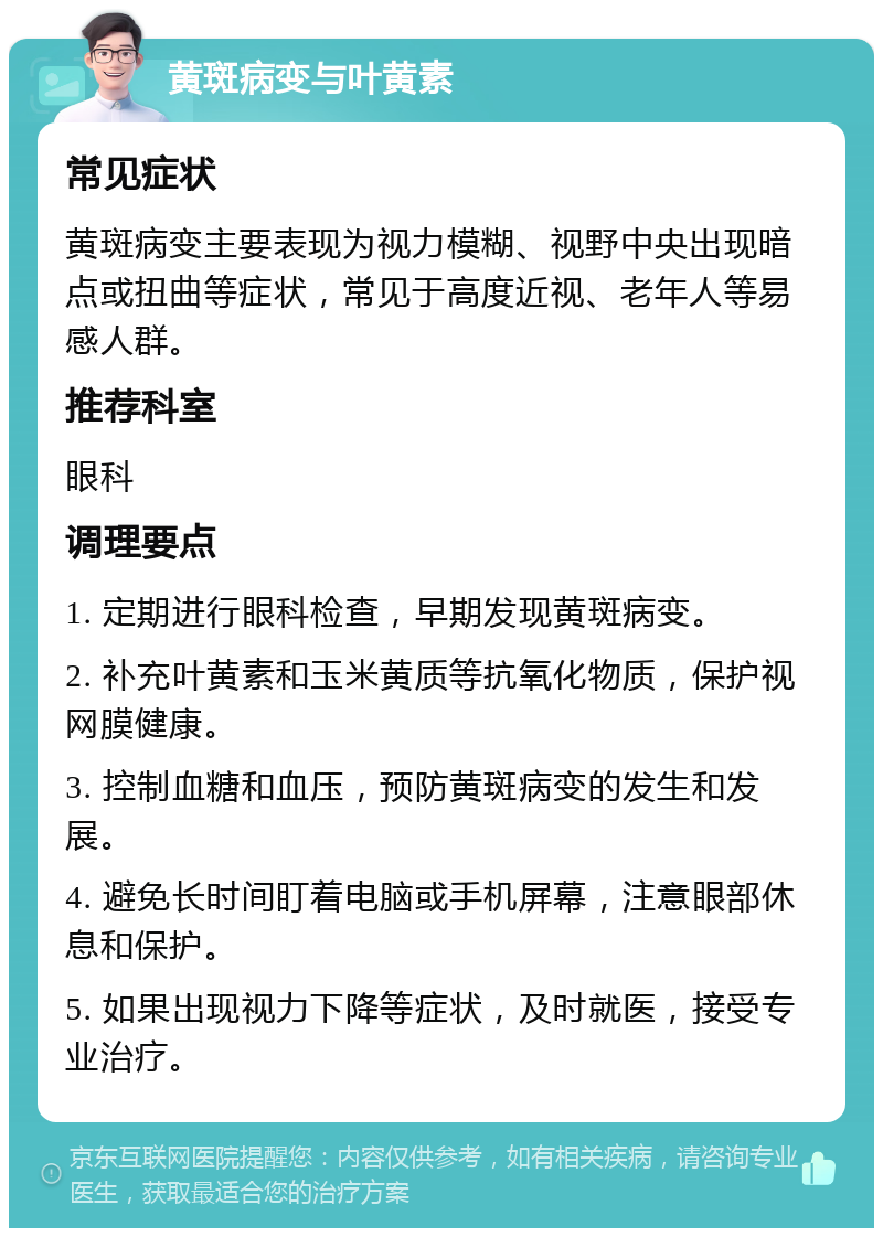 黄斑病变与叶黄素 常见症状 黄斑病变主要表现为视力模糊、视野中央出现暗点或扭曲等症状，常见于高度近视、老年人等易感人群。 推荐科室 眼科 调理要点 1. 定期进行眼科检查，早期发现黄斑病变。 2. 补充叶黄素和玉米黄质等抗氧化物质，保护视网膜健康。 3. 控制血糖和血压，预防黄斑病变的发生和发展。 4. 避免长时间盯着电脑或手机屏幕，注意眼部休息和保护。 5. 如果出现视力下降等症状，及时就医，接受专业治疗。