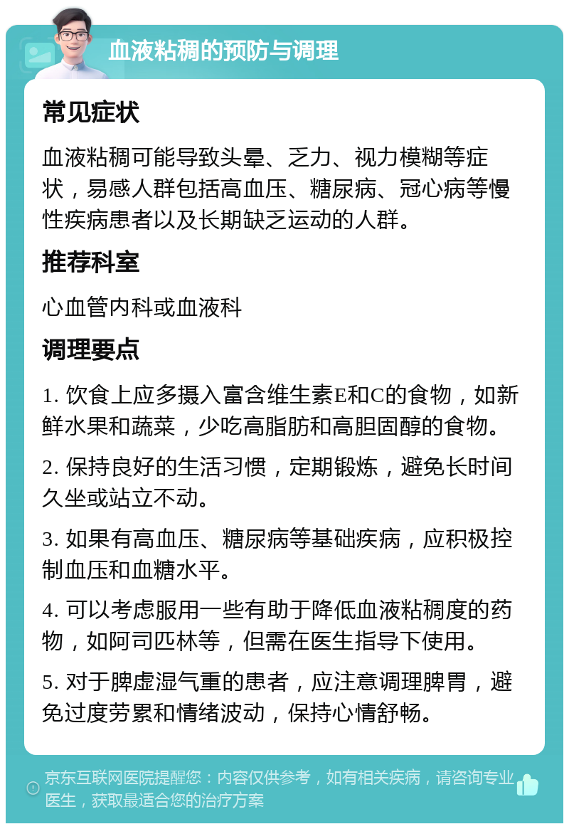 血液粘稠的预防与调理 常见症状 血液粘稠可能导致头晕、乏力、视力模糊等症状，易感人群包括高血压、糖尿病、冠心病等慢性疾病患者以及长期缺乏运动的人群。 推荐科室 心血管内科或血液科 调理要点 1. 饮食上应多摄入富含维生素E和C的食物，如新鲜水果和蔬菜，少吃高脂肪和高胆固醇的食物。 2. 保持良好的生活习惯，定期锻炼，避免长时间久坐或站立不动。 3. 如果有高血压、糖尿病等基础疾病，应积极控制血压和血糖水平。 4. 可以考虑服用一些有助于降低血液粘稠度的药物，如阿司匹林等，但需在医生指导下使用。 5. 对于脾虚湿气重的患者，应注意调理脾胃，避免过度劳累和情绪波动，保持心情舒畅。