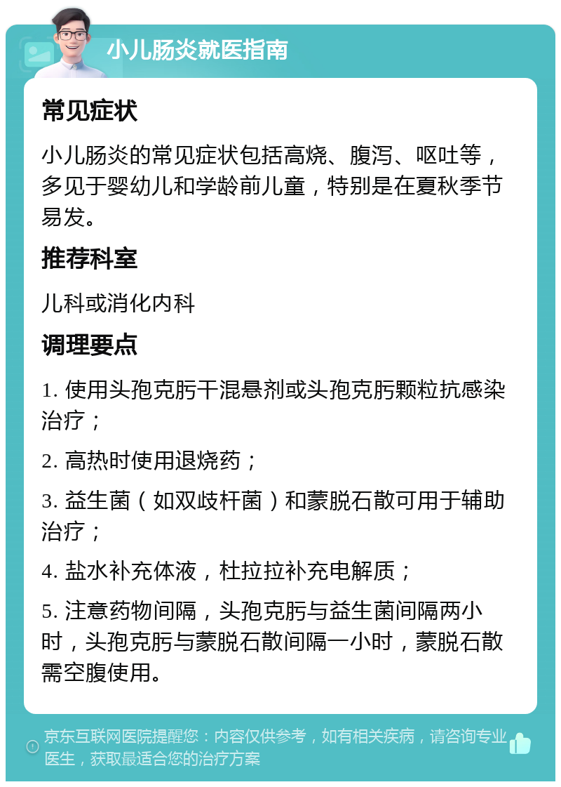 小儿肠炎就医指南 常见症状 小儿肠炎的常见症状包括高烧、腹泻、呕吐等，多见于婴幼儿和学龄前儿童，特别是在夏秋季节易发。 推荐科室 儿科或消化内科 调理要点 1. 使用头孢克肟干混悬剂或头孢克肟颗粒抗感染治疗； 2. 高热时使用退烧药； 3. 益生菌（如双歧杆菌）和蒙脱石散可用于辅助治疗； 4. 盐水补充体液，杜拉拉补充电解质； 5. 注意药物间隔，头孢克肟与益生菌间隔两小时，头孢克肟与蒙脱石散间隔一小时，蒙脱石散需空腹使用。