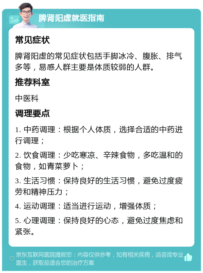 脾肾阳虚就医指南 常见症状 脾肾阳虚的常见症状包括手脚冰冷、腹胀、排气多等，易感人群主要是体质较弱的人群。 推荐科室 中医科 调理要点 1. 中药调理：根据个人体质，选择合适的中药进行调理； 2. 饮食调理：少吃寒凉、辛辣食物，多吃温和的食物，如青菜萝卜； 3. 生活习惯：保持良好的生活习惯，避免过度疲劳和精神压力； 4. 运动调理：适当进行运动，增强体质； 5. 心理调理：保持良好的心态，避免过度焦虑和紧张。