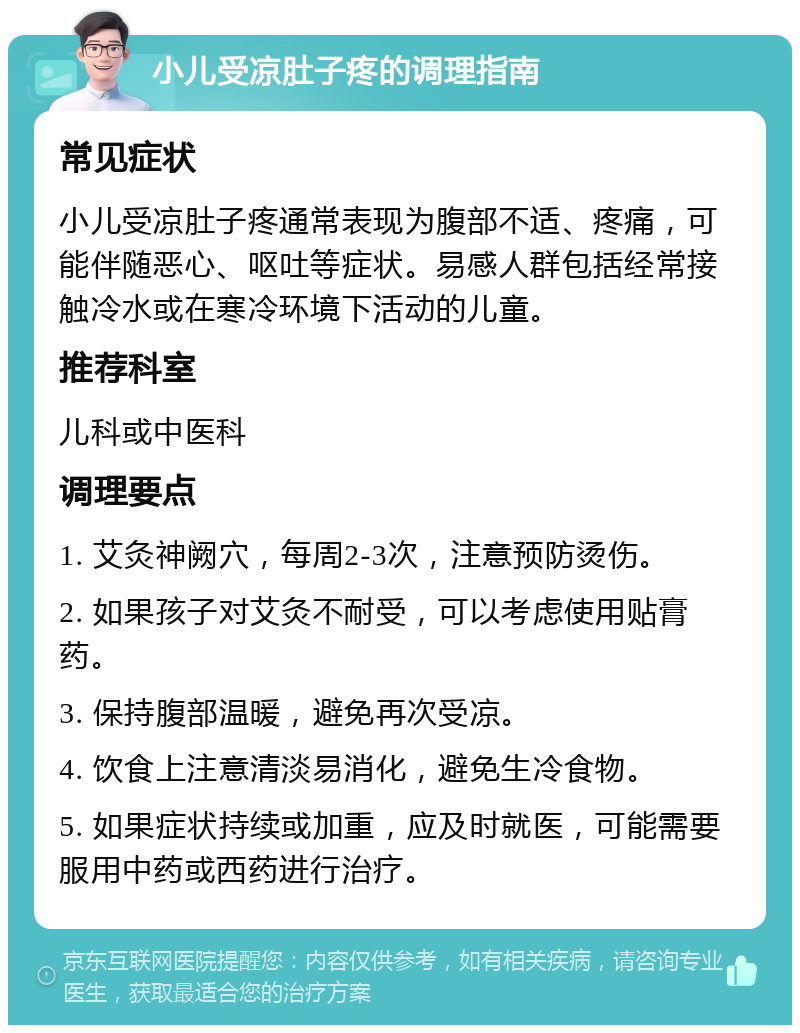 小儿受凉肚子疼的调理指南 常见症状 小儿受凉肚子疼通常表现为腹部不适、疼痛，可能伴随恶心、呕吐等症状。易感人群包括经常接触冷水或在寒冷环境下活动的儿童。 推荐科室 儿科或中医科 调理要点 1. 艾灸神阙穴，每周2-3次，注意预防烫伤。 2. 如果孩子对艾灸不耐受，可以考虑使用贴膏药。 3. 保持腹部温暖，避免再次受凉。 4. 饮食上注意清淡易消化，避免生冷食物。 5. 如果症状持续或加重，应及时就医，可能需要服用中药或西药进行治疗。