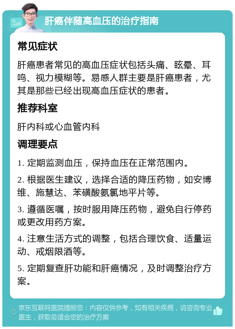 肝癌伴随高血压的治疗指南 常见症状 肝癌患者常见的高血压症状包括头痛、眩晕、耳鸣、视力模糊等。易感人群主要是肝癌患者，尤其是那些已经出现高血压症状的患者。 推荐科室 肝内科或心血管内科 调理要点 1. 定期监测血压，保持血压在正常范围内。 2. 根据医生建议，选择合适的降压药物，如安博维、施慧达、苯磺酸氨氯地平片等。 3. 遵循医嘱，按时服用降压药物，避免自行停药或更改用药方案。 4. 注意生活方式的调整，包括合理饮食、适量运动、戒烟限酒等。 5. 定期复查肝功能和肝癌情况，及时调整治疗方案。