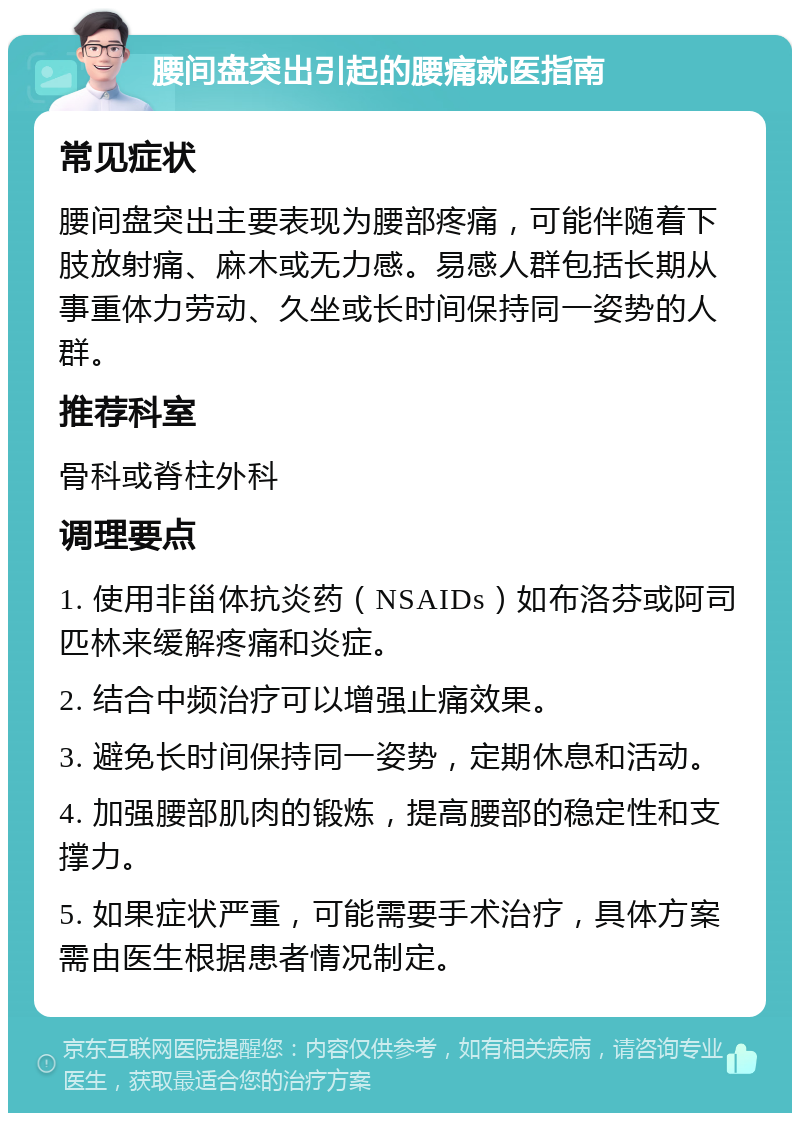 腰间盘突出引起的腰痛就医指南 常见症状 腰间盘突出主要表现为腰部疼痛，可能伴随着下肢放射痛、麻木或无力感。易感人群包括长期从事重体力劳动、久坐或长时间保持同一姿势的人群。 推荐科室 骨科或脊柱外科 调理要点 1. 使用非甾体抗炎药（NSAIDs）如布洛芬或阿司匹林来缓解疼痛和炎症。 2. 结合中频治疗可以增强止痛效果。 3. 避免长时间保持同一姿势，定期休息和活动。 4. 加强腰部肌肉的锻炼，提高腰部的稳定性和支撑力。 5. 如果症状严重，可能需要手术治疗，具体方案需由医生根据患者情况制定。