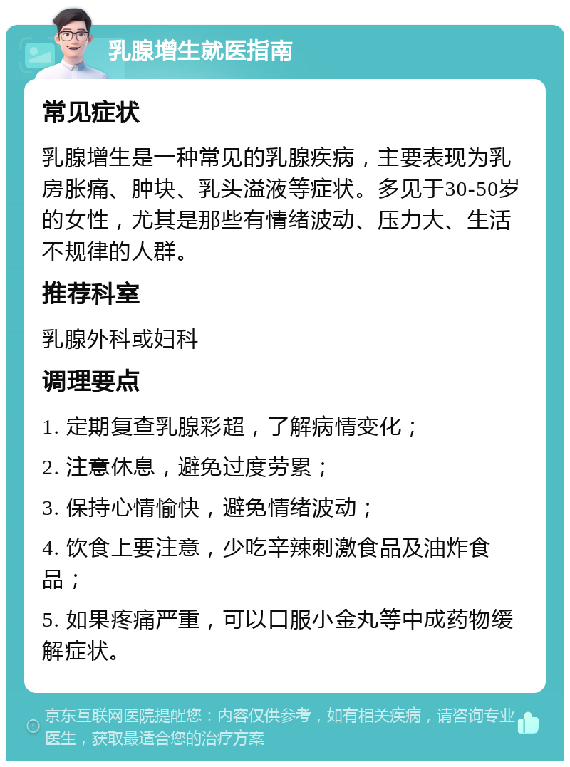 乳腺增生就医指南 常见症状 乳腺增生是一种常见的乳腺疾病，主要表现为乳房胀痛、肿块、乳头溢液等症状。多见于30-50岁的女性，尤其是那些有情绪波动、压力大、生活不规律的人群。 推荐科室 乳腺外科或妇科 调理要点 1. 定期复查乳腺彩超，了解病情变化； 2. 注意休息，避免过度劳累； 3. 保持心情愉快，避免情绪波动； 4. 饮食上要注意，少吃辛辣刺激食品及油炸食品； 5. 如果疼痛严重，可以口服小金丸等中成药物缓解症状。