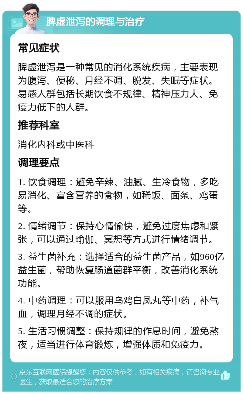 脾虚泄泻的调理与治疗 常见症状 脾虚泄泻是一种常见的消化系统疾病，主要表现为腹泻、便秘、月经不调、脱发、失眠等症状。易感人群包括长期饮食不规律、精神压力大、免疫力低下的人群。 推荐科室 消化内科或中医科 调理要点 1. 饮食调理：避免辛辣、油腻、生冷食物，多吃易消化、富含营养的食物，如稀饭、面条、鸡蛋等。 2. 情绪调节：保持心情愉快，避免过度焦虑和紧张，可以通过瑜伽、冥想等方式进行情绪调节。 3. 益生菌补充：选择适合的益生菌产品，如960亿益生菌，帮助恢复肠道菌群平衡，改善消化系统功能。 4. 中药调理：可以服用乌鸡白凤丸等中药，补气血，调理月经不调的症状。 5. 生活习惯调整：保持规律的作息时间，避免熬夜，适当进行体育锻炼，增强体质和免疫力。