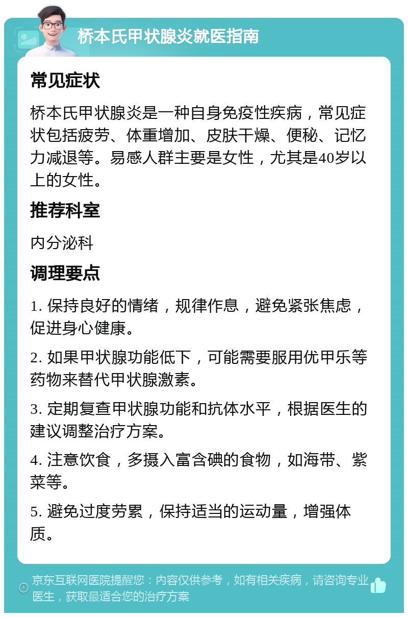 桥本氏甲状腺炎就医指南 常见症状 桥本氏甲状腺炎是一种自身免疫性疾病，常见症状包括疲劳、体重增加、皮肤干燥、便秘、记忆力减退等。易感人群主要是女性，尤其是40岁以上的女性。 推荐科室 内分泌科 调理要点 1. 保持良好的情绪，规律作息，避免紧张焦虑，促进身心健康。 2. 如果甲状腺功能低下，可能需要服用优甲乐等药物来替代甲状腺激素。 3. 定期复查甲状腺功能和抗体水平，根据医生的建议调整治疗方案。 4. 注意饮食，多摄入富含碘的食物，如海带、紫菜等。 5. 避免过度劳累，保持适当的运动量，增强体质。