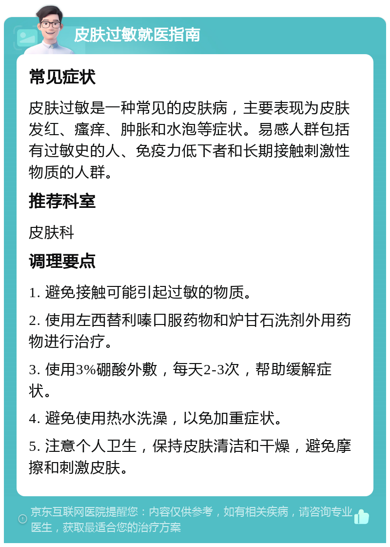 皮肤过敏就医指南 常见症状 皮肤过敏是一种常见的皮肤病，主要表现为皮肤发红、瘙痒、肿胀和水泡等症状。易感人群包括有过敏史的人、免疫力低下者和长期接触刺激性物质的人群。 推荐科室 皮肤科 调理要点 1. 避免接触可能引起过敏的物质。 2. 使用左西替利嗪口服药物和炉甘石洗剂外用药物进行治疗。 3. 使用3%硼酸外敷，每天2-3次，帮助缓解症状。 4. 避免使用热水洗澡，以免加重症状。 5. 注意个人卫生，保持皮肤清洁和干燥，避免摩擦和刺激皮肤。