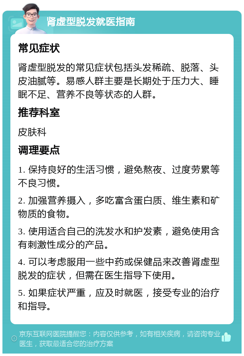 肾虚型脱发就医指南 常见症状 肾虚型脱发的常见症状包括头发稀疏、脱落、头皮油腻等。易感人群主要是长期处于压力大、睡眠不足、营养不良等状态的人群。 推荐科室 皮肤科 调理要点 1. 保持良好的生活习惯，避免熬夜、过度劳累等不良习惯。 2. 加强营养摄入，多吃富含蛋白质、维生素和矿物质的食物。 3. 使用适合自己的洗发水和护发素，避免使用含有刺激性成分的产品。 4. 可以考虑服用一些中药或保健品来改善肾虚型脱发的症状，但需在医生指导下使用。 5. 如果症状严重，应及时就医，接受专业的治疗和指导。