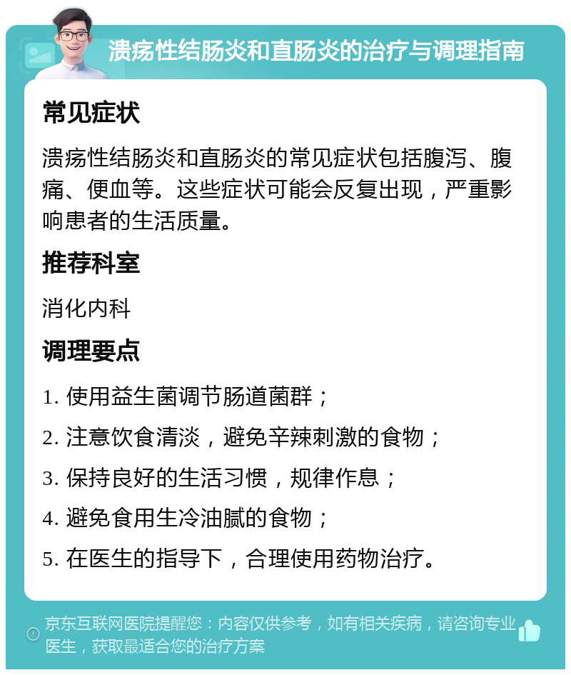 溃疡性结肠炎和直肠炎的治疗与调理指南 常见症状 溃疡性结肠炎和直肠炎的常见症状包括腹泻、腹痛、便血等。这些症状可能会反复出现，严重影响患者的生活质量。 推荐科室 消化内科 调理要点 1. 使用益生菌调节肠道菌群； 2. 注意饮食清淡，避免辛辣刺激的食物； 3. 保持良好的生活习惯，规律作息； 4. 避免食用生冷油腻的食物； 5. 在医生的指导下，合理使用药物治疗。