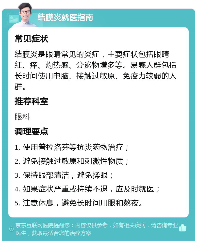 结膜炎就医指南 常见症状 结膜炎是眼睛常见的炎症，主要症状包括眼睛红、痒、灼热感、分泌物增多等。易感人群包括长时间使用电脑、接触过敏原、免疫力较弱的人群。 推荐科室 眼科 调理要点 1. 使用普拉洛芬等抗炎药物治疗； 2. 避免接触过敏原和刺激性物质； 3. 保持眼部清洁，避免揉眼； 4. 如果症状严重或持续不退，应及时就医； 5. 注意休息，避免长时间用眼和熬夜。