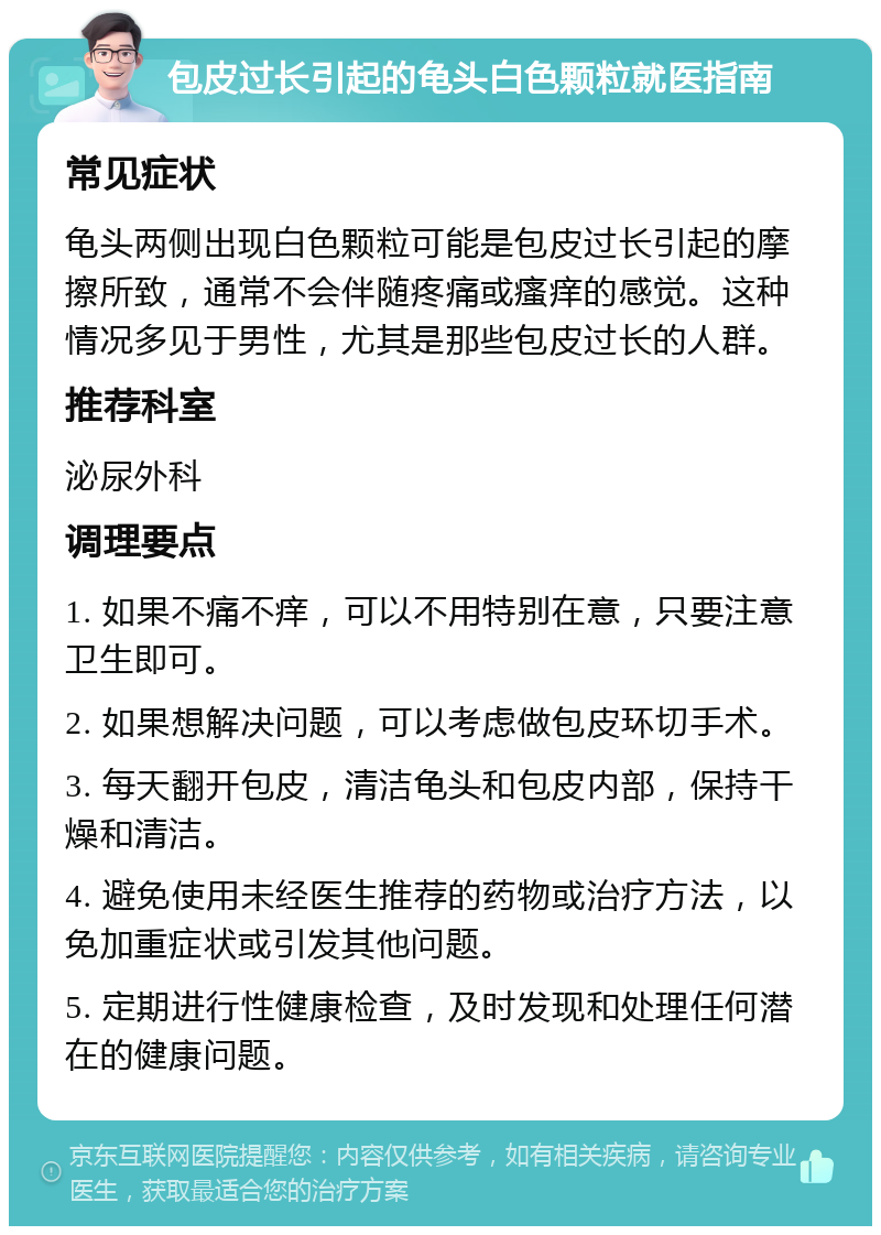 包皮过长引起的龟头白色颗粒就医指南 常见症状 龟头两侧出现白色颗粒可能是包皮过长引起的摩擦所致，通常不会伴随疼痛或瘙痒的感觉。这种情况多见于男性，尤其是那些包皮过长的人群。 推荐科室 泌尿外科 调理要点 1. 如果不痛不痒，可以不用特别在意，只要注意卫生即可。 2. 如果想解决问题，可以考虑做包皮环切手术。 3. 每天翻开包皮，清洁龟头和包皮内部，保持干燥和清洁。 4. 避免使用未经医生推荐的药物或治疗方法，以免加重症状或引发其他问题。 5. 定期进行性健康检查，及时发现和处理任何潜在的健康问题。