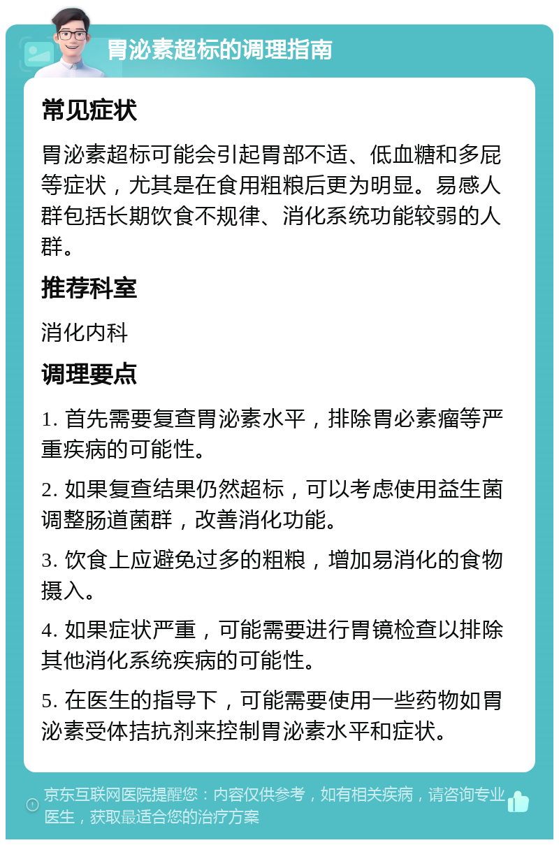 胃泌素超标的调理指南 常见症状 胃泌素超标可能会引起胃部不适、低血糖和多屁等症状，尤其是在食用粗粮后更为明显。易感人群包括长期饮食不规律、消化系统功能较弱的人群。 推荐科室 消化内科 调理要点 1. 首先需要复查胃泌素水平，排除胃必素瘤等严重疾病的可能性。 2. 如果复查结果仍然超标，可以考虑使用益生菌调整肠道菌群，改善消化功能。 3. 饮食上应避免过多的粗粮，增加易消化的食物摄入。 4. 如果症状严重，可能需要进行胃镜检查以排除其他消化系统疾病的可能性。 5. 在医生的指导下，可能需要使用一些药物如胃泌素受体拮抗剂来控制胃泌素水平和症状。