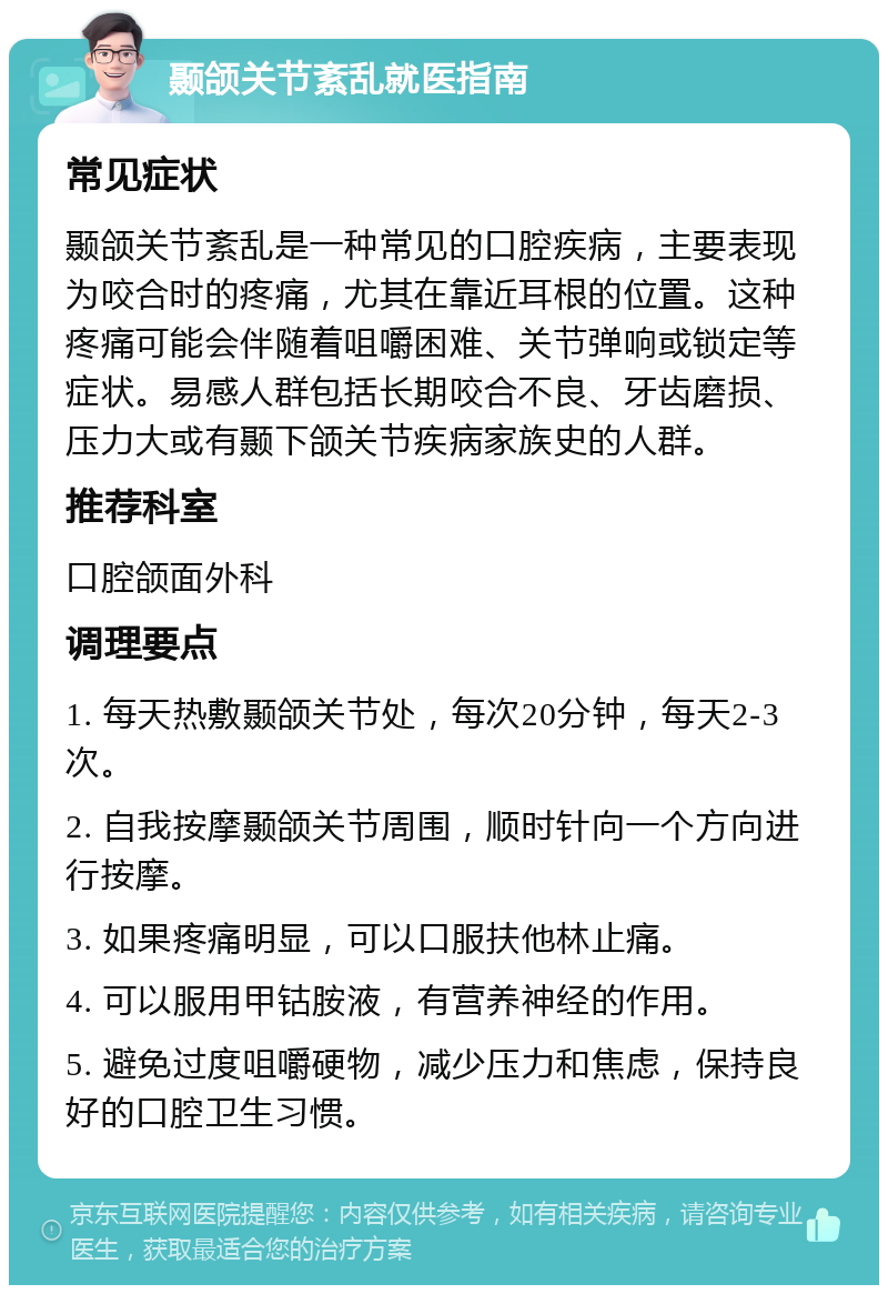 颞颌关节紊乱就医指南 常见症状 颞颌关节紊乱是一种常见的口腔疾病，主要表现为咬合时的疼痛，尤其在靠近耳根的位置。这种疼痛可能会伴随着咀嚼困难、关节弹响或锁定等症状。易感人群包括长期咬合不良、牙齿磨损、压力大或有颞下颌关节疾病家族史的人群。 推荐科室 口腔颌面外科 调理要点 1. 每天热敷颞颌关节处，每次20分钟，每天2-3次。 2. 自我按摩颞颌关节周围，顺时针向一个方向进行按摩。 3. 如果疼痛明显，可以口服扶他林止痛。 4. 可以服用甲钴胺液，有营养神经的作用。 5. 避免过度咀嚼硬物，减少压力和焦虑，保持良好的口腔卫生习惯。