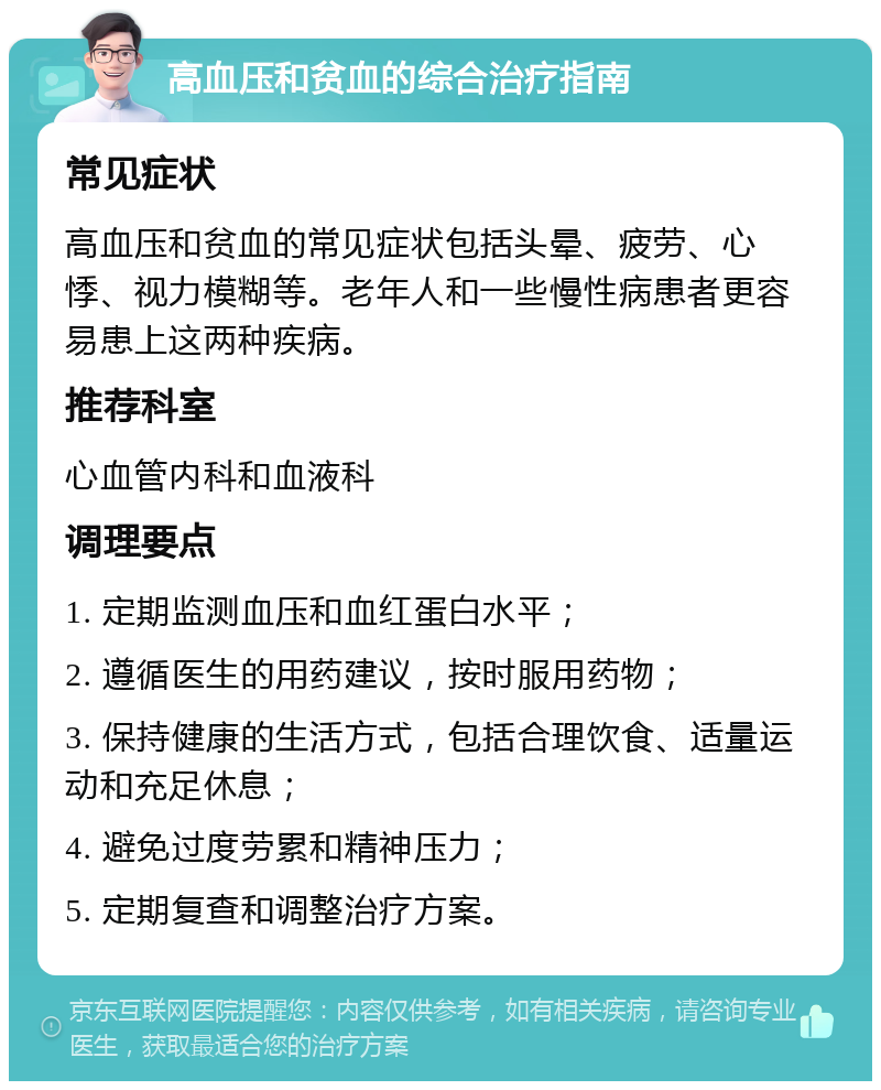 高血压和贫血的综合治疗指南 常见症状 高血压和贫血的常见症状包括头晕、疲劳、心悸、视力模糊等。老年人和一些慢性病患者更容易患上这两种疾病。 推荐科室 心血管内科和血液科 调理要点 1. 定期监测血压和血红蛋白水平； 2. 遵循医生的用药建议，按时服用药物； 3. 保持健康的生活方式，包括合理饮食、适量运动和充足休息； 4. 避免过度劳累和精神压力； 5. 定期复查和调整治疗方案。