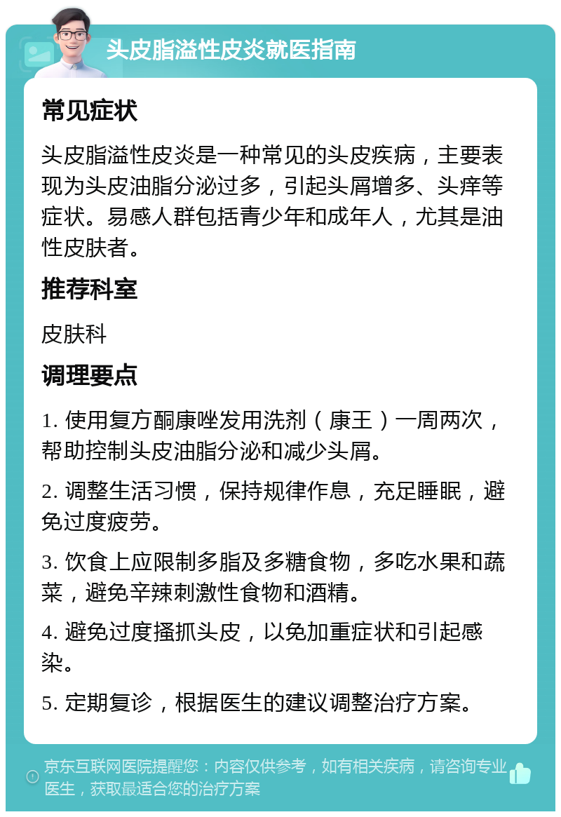 头皮脂溢性皮炎就医指南 常见症状 头皮脂溢性皮炎是一种常见的头皮疾病，主要表现为头皮油脂分泌过多，引起头屑增多、头痒等症状。易感人群包括青少年和成年人，尤其是油性皮肤者。 推荐科室 皮肤科 调理要点 1. 使用复方酮康唑发用洗剂（康王）一周两次，帮助控制头皮油脂分泌和减少头屑。 2. 调整生活习惯，保持规律作息，充足睡眠，避免过度疲劳。 3. 饮食上应限制多脂及多糖食物，多吃水果和蔬菜，避免辛辣刺激性食物和酒精。 4. 避免过度搔抓头皮，以免加重症状和引起感染。 5. 定期复诊，根据医生的建议调整治疗方案。