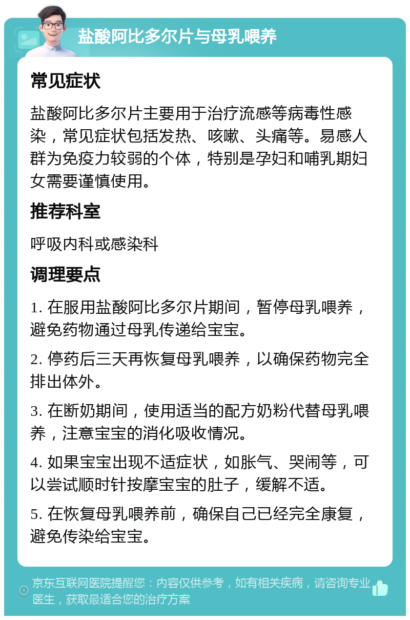 盐酸阿比多尔片与母乳喂养 常见症状 盐酸阿比多尔片主要用于治疗流感等病毒性感染，常见症状包括发热、咳嗽、头痛等。易感人群为免疫力较弱的个体，特别是孕妇和哺乳期妇女需要谨慎使用。 推荐科室 呼吸内科或感染科 调理要点 1. 在服用盐酸阿比多尔片期间，暂停母乳喂养，避免药物通过母乳传递给宝宝。 2. 停药后三天再恢复母乳喂养，以确保药物完全排出体外。 3. 在断奶期间，使用适当的配方奶粉代替母乳喂养，注意宝宝的消化吸收情况。 4. 如果宝宝出现不适症状，如胀气、哭闹等，可以尝试顺时针按摩宝宝的肚子，缓解不适。 5. 在恢复母乳喂养前，确保自己已经完全康复，避免传染给宝宝。