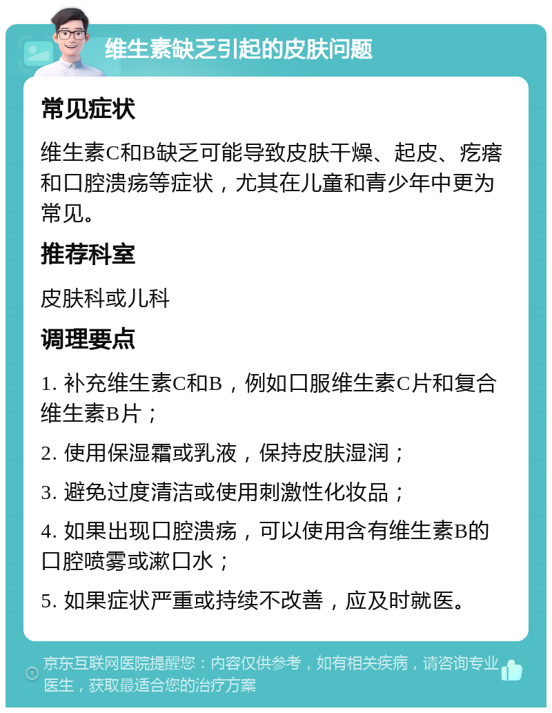 维生素缺乏引起的皮肤问题 常见症状 维生素C和B缺乏可能导致皮肤干燥、起皮、疙瘩和口腔溃疡等症状，尤其在儿童和青少年中更为常见。 推荐科室 皮肤科或儿科 调理要点 1. 补充维生素C和B，例如口服维生素C片和复合维生素B片； 2. 使用保湿霜或乳液，保持皮肤湿润； 3. 避免过度清洁或使用刺激性化妆品； 4. 如果出现口腔溃疡，可以使用含有维生素B的口腔喷雾或漱口水； 5. 如果症状严重或持续不改善，应及时就医。