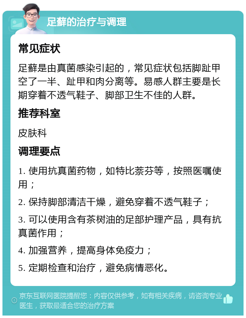 足藓的治疗与调理 常见症状 足藓是由真菌感染引起的，常见症状包括脚趾甲空了一半、趾甲和肉分离等。易感人群主要是长期穿着不透气鞋子、脚部卫生不佳的人群。 推荐科室 皮肤科 调理要点 1. 使用抗真菌药物，如特比萘芬等，按照医嘱使用； 2. 保持脚部清洁干燥，避免穿着不透气鞋子； 3. 可以使用含有茶树油的足部护理产品，具有抗真菌作用； 4. 加强营养，提高身体免疫力； 5. 定期检查和治疗，避免病情恶化。