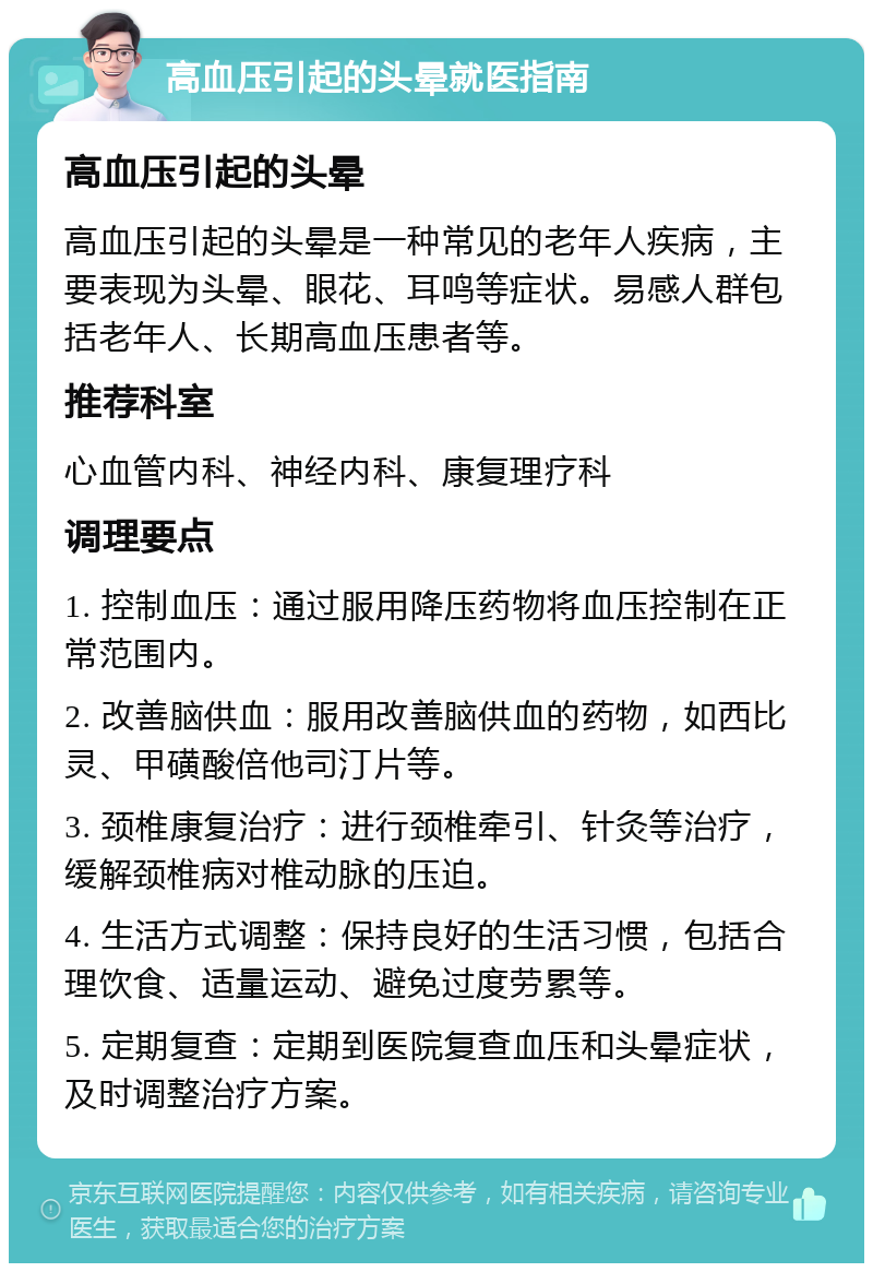 高血压引起的头晕就医指南 高血压引起的头晕 高血压引起的头晕是一种常见的老年人疾病，主要表现为头晕、眼花、耳鸣等症状。易感人群包括老年人、长期高血压患者等。 推荐科室 心血管内科、神经内科、康复理疗科 调理要点 1. 控制血压：通过服用降压药物将血压控制在正常范围内。 2. 改善脑供血：服用改善脑供血的药物，如西比灵、甲磺酸倍他司汀片等。 3. 颈椎康复治疗：进行颈椎牵引、针灸等治疗，缓解颈椎病对椎动脉的压迫。 4. 生活方式调整：保持良好的生活习惯，包括合理饮食、适量运动、避免过度劳累等。 5. 定期复查：定期到医院复查血压和头晕症状，及时调整治疗方案。