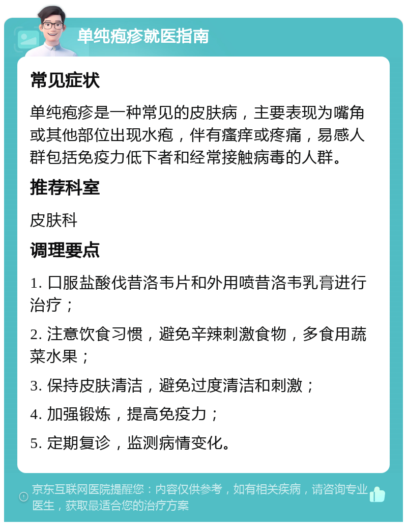 单纯疱疹就医指南 常见症状 单纯疱疹是一种常见的皮肤病，主要表现为嘴角或其他部位出现水疱，伴有瘙痒或疼痛，易感人群包括免疫力低下者和经常接触病毒的人群。 推荐科室 皮肤科 调理要点 1. 口服盐酸伐昔洛韦片和外用喷昔洛韦乳膏进行治疗； 2. 注意饮食习惯，避免辛辣刺激食物，多食用蔬菜水果； 3. 保持皮肤清洁，避免过度清洁和刺激； 4. 加强锻炼，提高免疫力； 5. 定期复诊，监测病情变化。