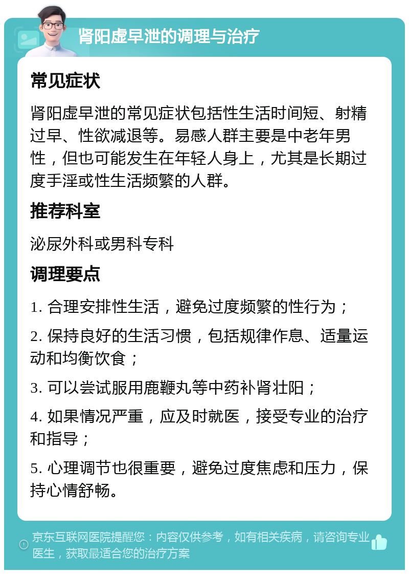 肾阳虚早泄的调理与治疗 常见症状 肾阳虚早泄的常见症状包括性生活时间短、射精过早、性欲减退等。易感人群主要是中老年男性，但也可能发生在年轻人身上，尤其是长期过度手淫或性生活频繁的人群。 推荐科室 泌尿外科或男科专科 调理要点 1. 合理安排性生活，避免过度频繁的性行为； 2. 保持良好的生活习惯，包括规律作息、适量运动和均衡饮食； 3. 可以尝试服用鹿鞭丸等中药补肾壮阳； 4. 如果情况严重，应及时就医，接受专业的治疗和指导； 5. 心理调节也很重要，避免过度焦虑和压力，保持心情舒畅。