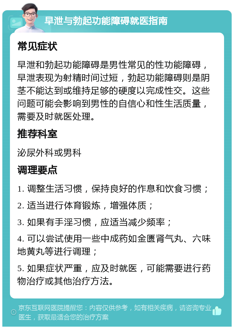 早泄与勃起功能障碍就医指南 常见症状 早泄和勃起功能障碍是男性常见的性功能障碍，早泄表现为射精时间过短，勃起功能障碍则是阴茎不能达到或维持足够的硬度以完成性交。这些问题可能会影响到男性的自信心和性生活质量，需要及时就医处理。 推荐科室 泌尿外科或男科 调理要点 1. 调整生活习惯，保持良好的作息和饮食习惯； 2. 适当进行体育锻炼，增强体质； 3. 如果有手淫习惯，应适当减少频率； 4. 可以尝试使用一些中成药如金匮肾气丸、六味地黄丸等进行调理； 5. 如果症状严重，应及时就医，可能需要进行药物治疗或其他治疗方法。