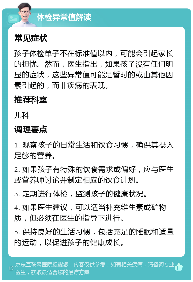 体检异常值解读 常见症状 孩子体检单子不在标准值以内，可能会引起家长的担忧。然而，医生指出，如果孩子没有任何明显的症状，这些异常值可能是暂时的或由其他因素引起的，而非疾病的表现。 推荐科室 儿科 调理要点 1. 观察孩子的日常生活和饮食习惯，确保其摄入足够的营养。 2. 如果孩子有特殊的饮食需求或偏好，应与医生或营养师讨论并制定相应的饮食计划。 3. 定期进行体检，监测孩子的健康状况。 4. 如果医生建议，可以适当补充维生素或矿物质，但必须在医生的指导下进行。 5. 保持良好的生活习惯，包括充足的睡眠和适量的运动，以促进孩子的健康成长。