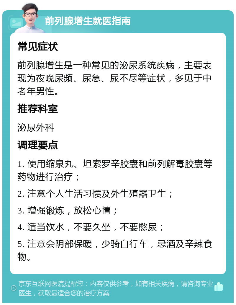 前列腺增生就医指南 常见症状 前列腺增生是一种常见的泌尿系统疾病，主要表现为夜晚尿频、尿急、尿不尽等症状，多见于中老年男性。 推荐科室 泌尿外科 调理要点 1. 使用缩泉丸、坦索罗辛胶囊和前列解毒胶囊等药物进行治疗； 2. 注意个人生活习惯及外生殖器卫生； 3. 增强锻炼，放松心情； 4. 适当饮水，不要久坐，不要憋尿； 5. 注意会阴部保暖，少骑自行车，忌酒及辛辣食物。