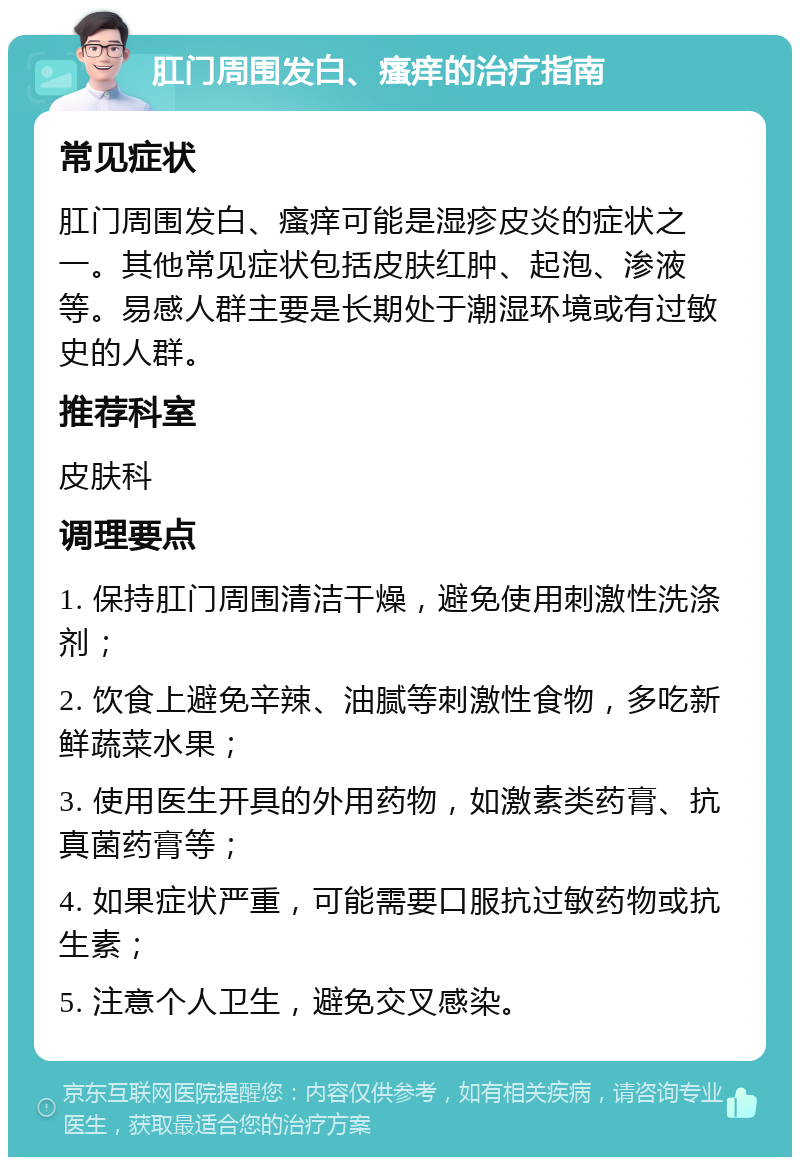 肛门周围发白、瘙痒的治疗指南 常见症状 肛门周围发白、瘙痒可能是湿疹皮炎的症状之一。其他常见症状包括皮肤红肿、起泡、渗液等。易感人群主要是长期处于潮湿环境或有过敏史的人群。 推荐科室 皮肤科 调理要点 1. 保持肛门周围清洁干燥，避免使用刺激性洗涤剂； 2. 饮食上避免辛辣、油腻等刺激性食物，多吃新鲜蔬菜水果； 3. 使用医生开具的外用药物，如激素类药膏、抗真菌药膏等； 4. 如果症状严重，可能需要口服抗过敏药物或抗生素； 5. 注意个人卫生，避免交叉感染。