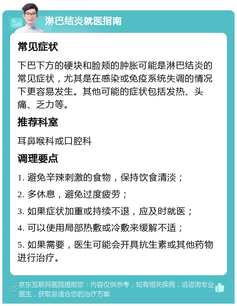 淋巴结炎就医指南 常见症状 下巴下方的硬块和脸颊的肿胀可能是淋巴结炎的常见症状，尤其是在感染或免疫系统失调的情况下更容易发生。其他可能的症状包括发热、头痛、乏力等。 推荐科室 耳鼻喉科或口腔科 调理要点 1. 避免辛辣刺激的食物，保持饮食清淡； 2. 多休息，避免过度疲劳； 3. 如果症状加重或持续不退，应及时就医； 4. 可以使用局部热敷或冷敷来缓解不适； 5. 如果需要，医生可能会开具抗生素或其他药物进行治疗。